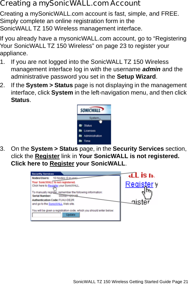          SonicWALL TZ 150 Wireless Getting Started Guide Page 21Creating a mySonicWALL.com AccountCreating a mySonicWALL.com account is fast, simple, and FREE. Simply complete an online registration form in the SonicWALL TZ 150 Wireless management interface.If you already have a mysonicWALL.com account, go to “Registering Your SonicWALL TZ 150 Wireless” on page 23 to register your appliance.1. If you are not logged into the SonicWALL TZ 150 Wireless management interface log in with the username admin and the administrative password you set in the Setup Wizard. 2. If the System &gt; Status page is not displaying in the management interface, click System in the left-navigation menu, and then click Status. 3. On the System &gt; Status page, in the Security Services section, click the Register link in Your SonicWALL is not registered. Click here to Register your SonicWALL. 