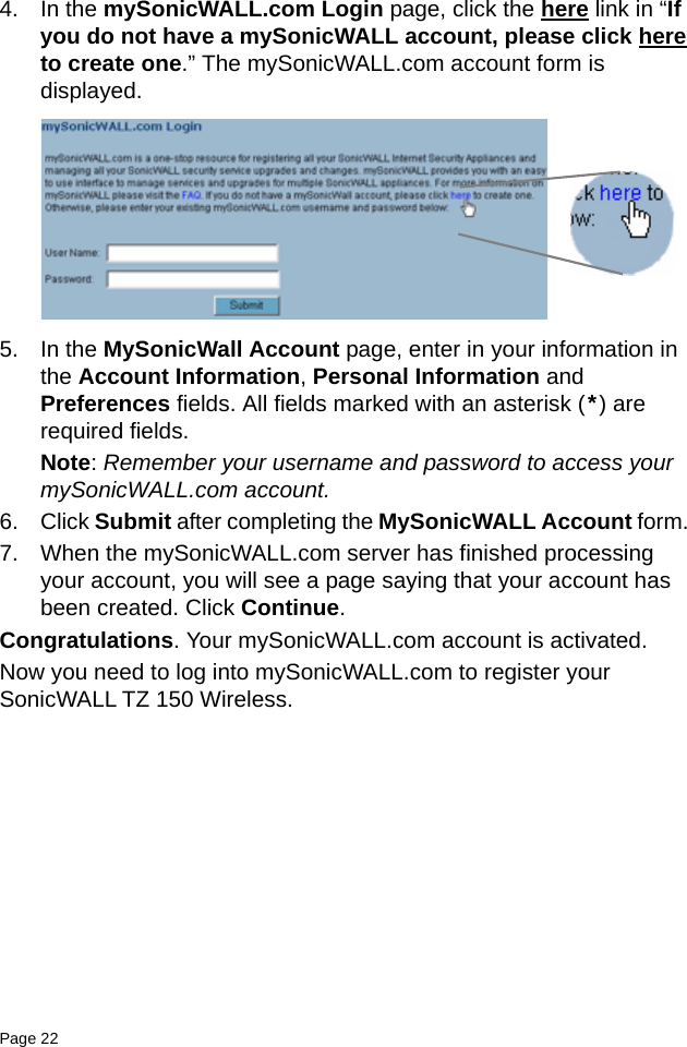 Page 22   4. In the mySonicWALL.com Login page, click the here link in “If you do not have a mySonicWALL account, please click here to create one.” The mySonicWALL.com account form is displayed.5. In the MySonicWall Account page, enter in your information in the Account Information, Personal Information and Preferences fields. All fields marked with an asterisk (*) are required fields.Note: Remember your username and password to access your mySonicWALL.com account.6. Click Submit after completing the MySonicWALL Account form. 7. When the mySonicWALL.com server has finished processing your account, you will see a page saying that your account has been created. Click Continue.Congratulations. Your mySonicWALL.com account is activated. Now you need to log into mySonicWALL.com to register your SonicWALL TZ 150 Wireless. 