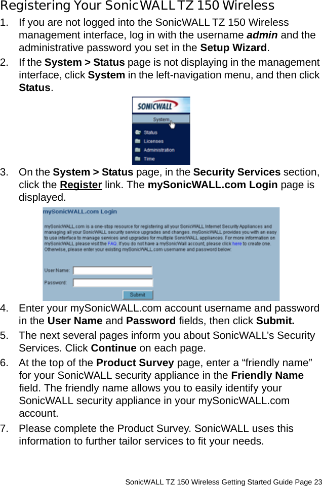          SonicWALL TZ 150 Wireless Getting Started Guide Page 23Registering Your SonicWALLTZ 150 Wireless1. If you are not logged into the SonicWALL TZ 150 Wireless management interface, log in with the username admin and the administrative password you set in the Setup Wizard. 2. If the System &gt; Status page is not displaying in the management interface, click System in the left-navigation menu, and then click Status. 3. On the System &gt; Status page, in the Security Services section, click the Register link. The mySonicWALL.com Login page is displayed.4. Enter your mySonicWALL.com account username and password in the User Name and Password fields, then click Submit.5. The next several pages inform you about SonicWALL’s Security Services. Click Continue on each page.6. At the top of the Product Survey page, enter a “friendly name” for your SonicWALL security appliance in the Friendly Name field. The friendly name allows you to easily identify your SonicWALL security appliance in your mySonicWALL.com account. 7. Please complete the Product Survey. SonicWALL uses this information to further tailor services to fit your needs.