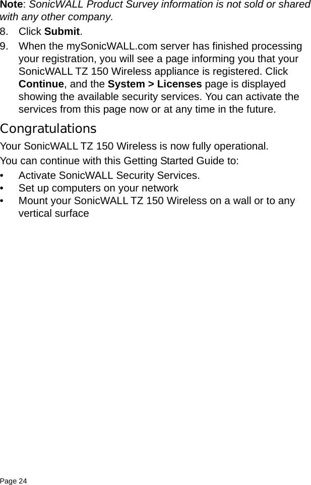 Page 24   Note: SonicWALL Product Survey information is not sold or shared with any other company.8. Click Submit. 9. When the mySonicWALL.com server has finished processing your registration, you will see a page informing you that your SonicWALL TZ 150 Wireless appliance is registered. Click Continue, and the System &gt; Licenses page is displayed showing the available security services. You can activate the services from this page now or at any time in the future. CongratulationsYour SonicWALL TZ 150 Wireless is now fully operational.You can continue with this Getting Started Guide to: • Activate SonicWALL Security Services. • Set up computers on your network • Mount your SonicWALL TZ 150 Wireless on a wall or to any vertical surface