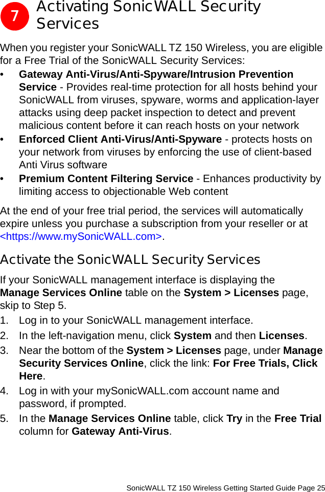          SonicWALL TZ 150 Wireless Getting Started Guide Page 25Activating SonicWALL Security ServicesWhen you register your SonicWALL TZ 150 Wireless, you are eligible for a Free Trial of the SonicWALL Security Services:•Gateway Anti-Virus/Anti-Spyware/Intrusion Prevention Service - Provides real-time protection for all hosts behind your SonicWALL from viruses, spyware, worms and application-layer attacks using deep packet inspection to detect and prevent malicious content before it can reach hosts on your network•Enforced Client Anti-Virus/Anti-Spyware - protects hosts on your network from viruses by enforcing the use of client-based Anti Virus software•Premium Content Filtering Service - Enhances productivity by limiting access to objectionable Web content At the end of your free trial period, the services will automatically expire unless you purchase a subscription from your reseller or at &lt;https://www.mySonicWALL.com&gt;.Activate the SonicWALL Security ServicesIf your SonicWALL management interface is displaying the Manage Services Online table on the System &gt; Licenses page, skip to Step 5. 1. Log in to your SonicWALL management interface.2. In the left-navigation menu, click System and then Licenses. 3. Near the bottom of the System &gt; Licenses page, under Manage Security Services Online, click the link: For Free Trials, Click Here. 4. Log in with your mySonicWALL.com account name and password, if prompted. 5. In the Manage Services Online table, click Try in the Free Trial column for Gateway Anti-Virus. 7