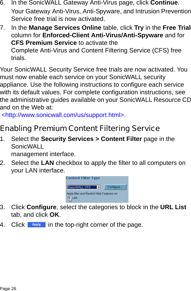 Page 26   6. In the SonicWALL Gateway Anti-Virus page, click Continue. Your Gateway Anti-Virus, Anti-Spyware, and Intrusion Prevention Service free trial is now activated. 7. In the Manage Services Online table, click Try in the Free Trial column for Enforced-Client Anti-Virus/Anti-Spyware and for CFS Premium Service to activate the Complete Anti-Virus and Content Filtering Service (CFS) free trials.Your SonicWALL Security Service free trials are now activated. You must now enable each service on your SonicWALL security appliance. Use the following instructions to configure each service with its default values. For complete configuration instructions, see the administrative guides available on your SonicWALL Resource CD and on the Web at: &lt;http://www.sonicwall.com/us/support.html&gt;.Enabling Premium Content Filtering Service1. Select the Security Services &gt; Content Filter page in the SonicWALL management interface.2. Select the LAN checkbox to apply the filter to all computers on your LAN interface. 3. Click Configure, select the categories to block in the URL List tab, and click OK.4. Click   in the top-right corner of the page. 