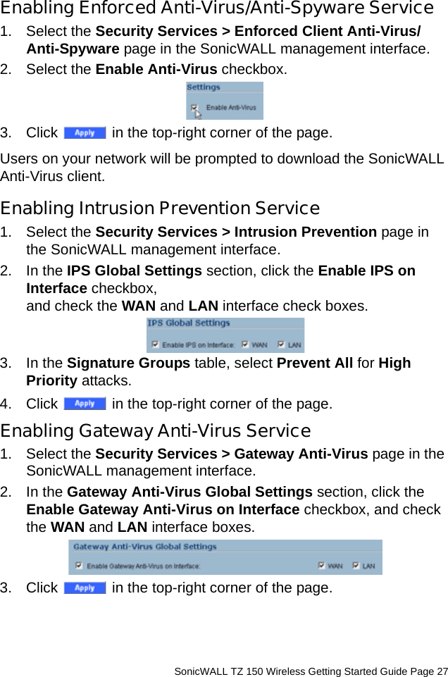          SonicWALL TZ 150 Wireless Getting Started Guide Page 27Enabling Enforced Anti-Virus/Anti-Spyware Service1. Select the Security Services &gt; Enforced Client Anti-Virus/Anti-Spyware page in the SonicWALL management interface.2. Select the Enable Anti-Virus checkbox. 3. Click   in the top-right corner of the page. Users on your network will be prompted to download the SonicWALL Anti-Virus client.Enabling Intrusion Prevention Service1. Select the Security Services &gt; Intrusion Prevention page in the SonicWALL management interface.2. In the IPS Global Settings section, click the Enable IPS on Interface checkbox, and check the WAN and LAN interface check boxes.3. In the Signature Groups table, select Prevent All for High Priority attacks.4. Click   in the top-right corner of the page. Enabling Gateway Anti-Virus Service1. Select the Security Services &gt; Gateway Anti-Virus page in the SonicWALL management interface.2. In the Gateway Anti-Virus Global Settings section, click the Enable Gateway Anti-Virus on Interface checkbox, and check the WAN and LAN interface boxes.3. Click   in the top-right corner of the page. 