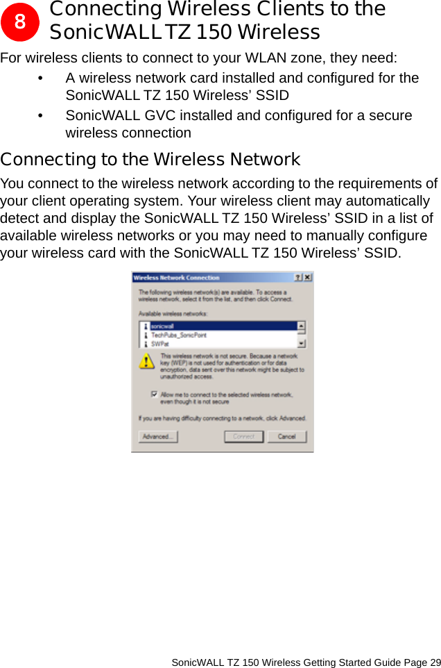          SonicWALL TZ 150 Wireless Getting Started Guide Page 29Connecting Wireless Clients to the SonicWALLTZ 150 WirelessFor wireless clients to connect to your WLAN zone, they need: • A wireless network card installed and configured for the SonicWALL TZ 150 Wireless’ SSID• SonicWALL GVC installed and configured for a secure wireless connectionConnecting to the Wireless NetworkYou connect to the wireless network according to the requirements of your client operating system. Your wireless client may automatically detect and display the SonicWALL TZ 150 Wireless’ SSID in a list of available wireless networks or you may need to manually configure your wireless card with the SonicWALL TZ 150 Wireless’ SSID.8