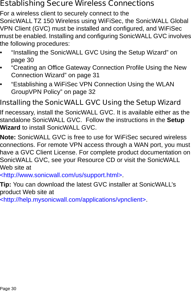Page 30   Establishing Secure Wireless ConnectionsFor a wireless client to securely connect to the SonicWALL TZ 150 Wireless using WiFiSec, the SonicWALL Global VPN Client (GVC) must be installed and configured, and WiFiSec must be enabled. Installing and configuring SonicWALL GVC involves the following procedures:• “Installing the SonicWALL GVC Using the Setup Wizard” on page 30• “Creating an Office Gateway Connection Profile Using the New Connection Wizard” on page 31• “Establishing a WiFiSec VPN Connection Using the WLAN GroupVPN Policy” on page 32Installing the SonicWALL GVC Using the Setup WizardIf necessary, install the SonicWALL GVC. It is available either as the standalone SonicWALL GVC.  Follow the instructions in the Setup Wizard to install SonicWALL GVC.Note: SonicWALL GVC is free to use for WiFiSec secured wireless connections. For remote VPN access through a WAN port, you must have a GVC Client License. For complete product documentation on SonicWALL GVC, see your Resource CD or visit the SonicWALL Web site at &lt;http://www.sonicwall.com/us/support.html&gt;. Tip: You can download the latest GVC installer at SonicWALL’s product Web site at &lt;http://help.mysonicwall.com/applications/vpnclient&gt;. 