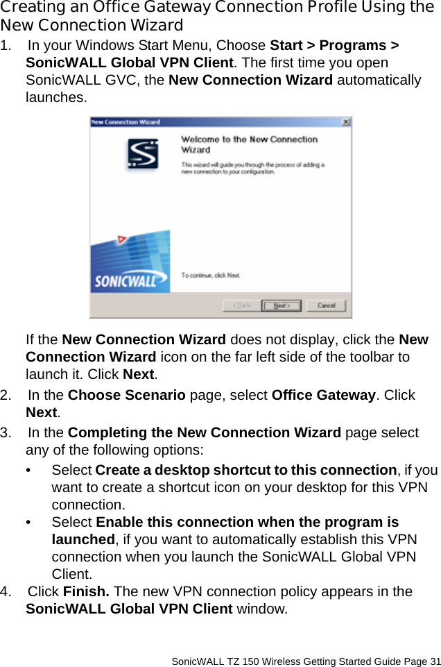          SonicWALL TZ 150 Wireless Getting Started Guide Page 31Creating an Office Gateway Connection Profile Using the New Connection Wizard1.  In your Windows Start Menu, Choose Start &gt; Programs &gt; SonicWALL Global VPN Client. The first time you open SonicWALL GVC, the New Connection Wizard automatically launches. If the New Connection Wizard does not display, click the New Connection Wizard icon on the far left side of the toolbar to launch it. Click Next.2.  In the Choose Scenario page, select Office Gateway. Click Next. 3.  In the Completing the New Connection Wizard page select any of the following options:•Select Create a desktop shortcut to this connection, if you want to create a shortcut icon on your desktop for this VPN connection.•Select Enable this connection when the program is launched, if you want to automatically establish this VPN connection when you launch the SonicWALL Global VPN Client. 4.  Click Finish. The new VPN connection policy appears in the SonicWALL Global VPN Client window. 