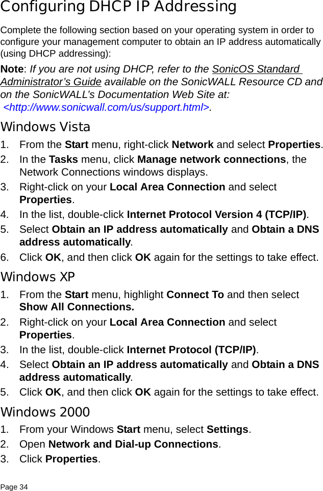 Page 34   Configuring DHCP IP AddressingComplete the following section based on your operating system in order to configure your management computer to obtain an IP address automatically (using DHCP addressing):Note: If you are not using DHCP, refer to the SonicOS Standard Administrator’s Guide available on the SonicWALL Resource CD and on the SonicWALL’s Documentation Web Site at:  &lt;http://www.sonicwall.com/us/support.html&gt;.Windows Vista1. From the Start menu, right-click Network and select Properties.2. In the Tasks menu, click Manage network connections, the Network Connections windows displays.3. Right-click on your Local Area Connection and select Properties.4. In the list, double-click Internet Protocol Version 4 (TCP/IP).5. Select Obtain an IP address automatically and Obtain a DNS address automatically.6. Click OK, and then click OK again for the settings to take effect.Windows XP 1. From the Start menu, highlight Connect To and then select Show All Connections.2. Right-click on your Local Area Connection and select Properties. 3. In the list, double-click Internet Protocol (TCP/IP).4. Select Obtain an IP address automatically and Obtain a DNS address automatically.5. Click OK, and then click OK again for the settings to take effect.Windows 20001. From your Windows Start menu, select Settings. 2. Open Network and Dial-up Connections. 3. Click Properties. 