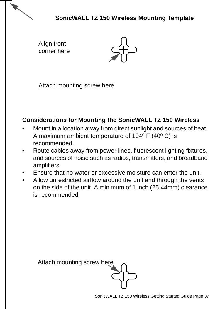          SonicWALL TZ 150 Wireless Getting Started Guide Page 37SonicWALL TZ 150 Wireless Mounting TemplateAlign front corner hereAttach mounting screw hereConsiderations for Mounting the SonicWALL TZ 150 Wireless• Mount in a location away from direct sunlight and sources of heat. A maximum ambient temperature of 104º F (40º C) is recommended.• Route cables away from power lines, fluorescent lighting fixtures, and sources of noise such as radios, transmitters, and broadband amplifiers• Ensure that no water or excessive moisture can enter the unit.• Allow unrestricted airflow around the unit and through the vents on the side of the unit. A minimum of 1 inch (25.44mm) clearance is recommended.Attach mounting screw here