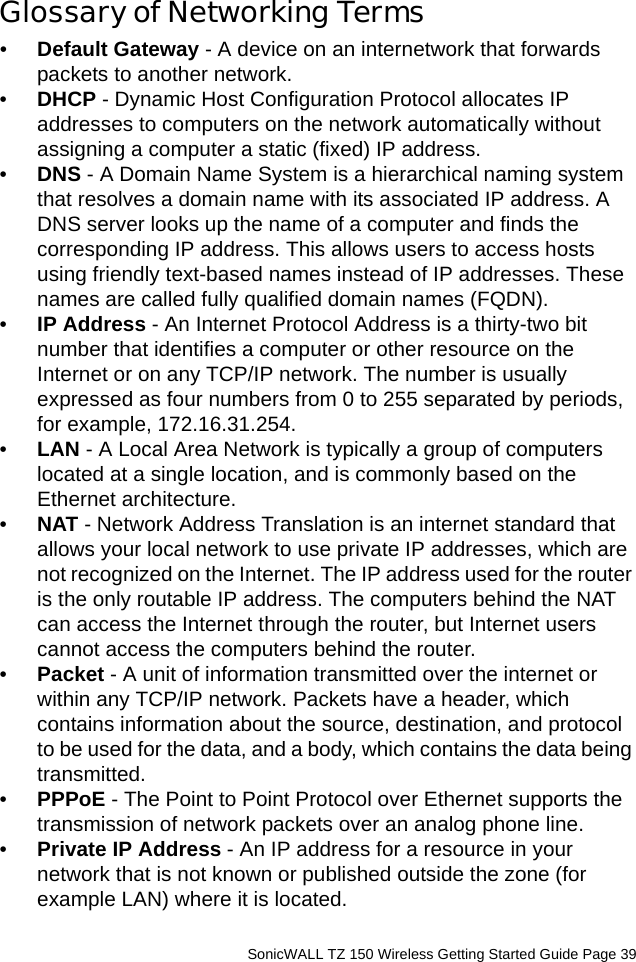          SonicWALL TZ 150 Wireless Getting Started Guide Page 39Glossary of Networking Terms•Default Gateway - A device on an internetwork that forwards packets to another network. •DHCP - Dynamic Host Configuration Protocol allocates IP addresses to computers on the network automatically without assigning a computer a static (fixed) IP address. •DNS - A Domain Name System is a hierarchical naming system that resolves a domain name with its associated IP address. A DNS server looks up the name of a computer and finds the corresponding IP address. This allows users to access hosts using friendly text-based names instead of IP addresses. These names are called fully qualified domain names (FQDN).•IP Address - An Internet Protocol Address is a thirty-two bit number that identifies a computer or other resource on the Internet or on any TCP/IP network. The number is usually expressed as four numbers from 0 to 255 separated by periods, for example, 172.16.31.254. •LAN - A Local Area Network is typically a group of computers located at a single location, and is commonly based on the Ethernet architecture.•NAT - Network Address Translation is an internet standard that allows your local network to use private IP addresses, which are not recognized on the Internet. The IP address used for the router is the only routable IP address. The computers behind the NAT can access the Internet through the router, but Internet users cannot access the computers behind the router. •Packet - A unit of information transmitted over the internet or within any TCP/IP network. Packets have a header, which contains information about the source, destination, and protocol to be used for the data, and a body, which contains the data being transmitted. •PPPoE - The Point to Point Protocol over Ethernet supports the transmission of network packets over an analog phone line.•Private IP Address - An IP address for a resource in your network that is not known or published outside the zone (for example LAN) where it is located.