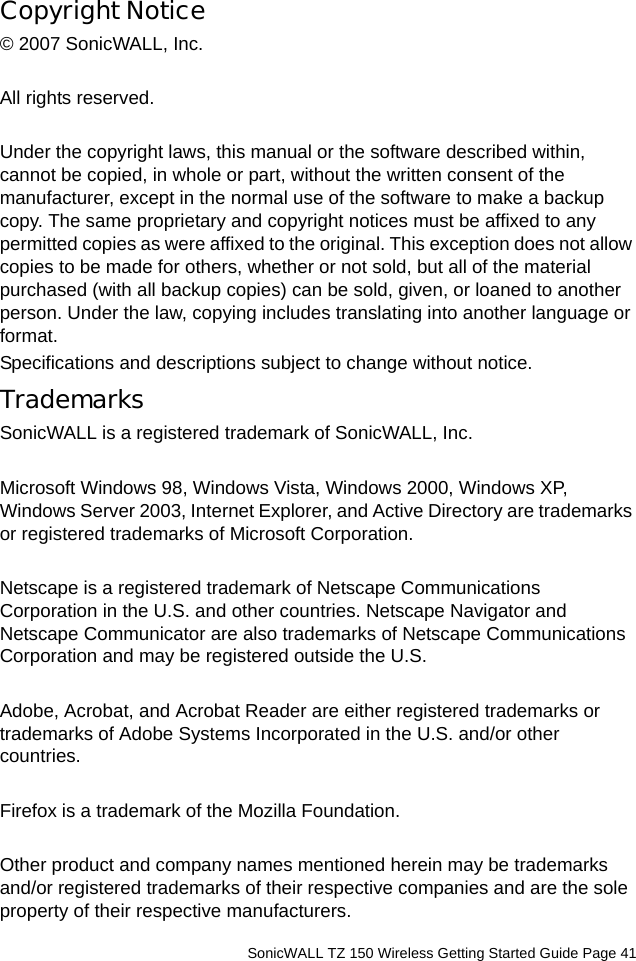          SonicWALL TZ 150 Wireless Getting Started Guide Page 41Copyright Notice© 2007 SonicWALL, Inc.All rights reserved.Under the copyright laws, this manual or the software described within, cannot be copied, in whole or part, without the written consent of the manufacturer, except in the normal use of the software to make a backup copy. The same proprietary and copyright notices must be affixed to any permitted copies as were affixed to the original. This exception does not allow copies to be made for others, whether or not sold, but all of the material purchased (with all backup copies) can be sold, given, or loaned to another person. Under the law, copying includes translating into another language or format.Specifications and descriptions subject to change without notice.TrademarksSonicWALL is a registered trademark of SonicWALL, Inc.Microsoft Windows 98, Windows Vista, Windows 2000, Windows XP, Windows Server 2003, Internet Explorer, and Active Directory are trademarks or registered trademarks of Microsoft Corporation.Netscape is a registered trademark of Netscape Communications Corporation in the U.S. and other countries. Netscape Navigator and Netscape Communicator are also trademarks of Netscape Communications Corporation and may be registered outside the U.S.Adobe, Acrobat, and Acrobat Reader are either registered trademarks or trademarks of Adobe Systems Incorporated in the U.S. and/or other countries.Firefox is a trademark of the Mozilla Foundation.Other product and company names mentioned herein may be trademarks and/or registered trademarks of their respective companies and are the sole property of their respective manufacturers.