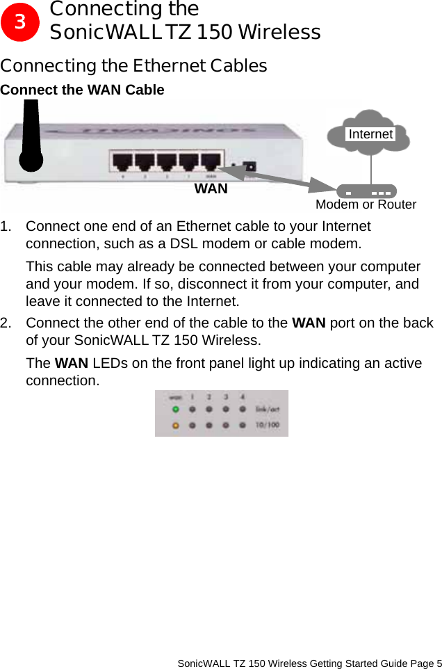          SonicWALL TZ 150 Wireless Getting Started Guide Page 5Connecting the SonicWALLTZ 150 WirelessConnecting the Ethernet CablesConnect the WAN Cable1. Connect one end of an Ethernet cable to your Internet connection, such as a DSL modem or cable modem. This cable may already be connected between your computer and your modem. If so, disconnect it from your computer, and leave it connected to the Internet.2. Connect the other end of the cable to the WAN port on the back of your SonicWALL TZ 150 Wireless. The WAN LEDs on the front panel light up indicating an active connection.3WAN Modem or RouterInternet