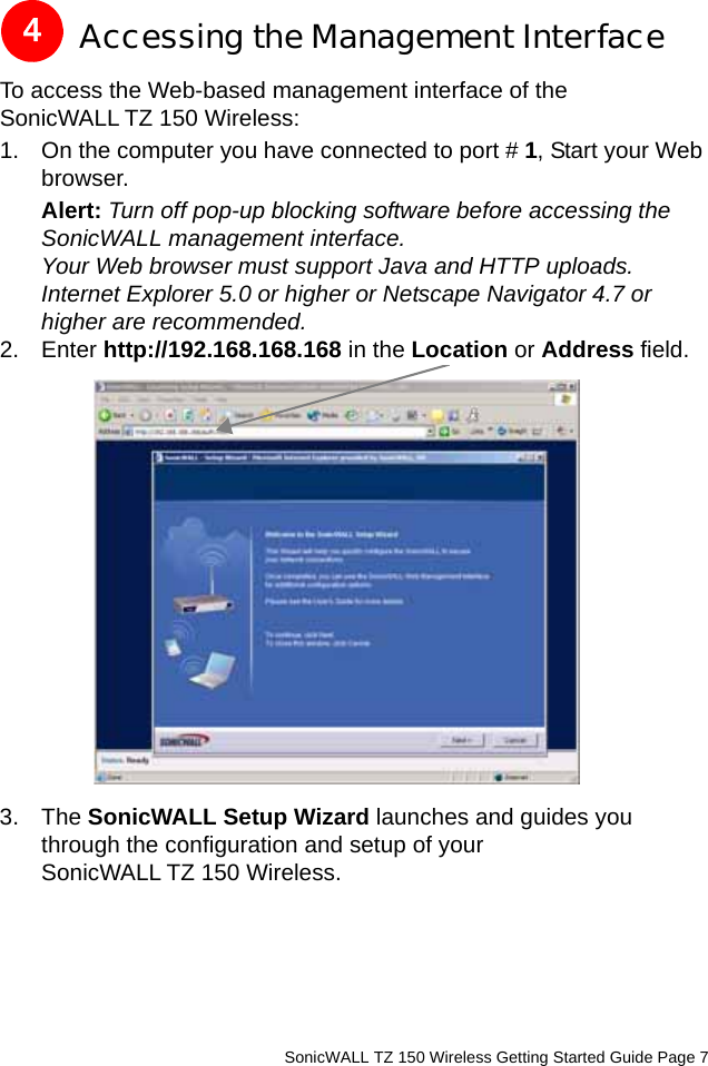          SonicWALL TZ 150 Wireless Getting Started Guide Page 7Accessing the Management InterfaceTo access the Web-based management interface of the SonicWALL TZ 150 Wireless: 1. On the computer you have connected to port # 1, Start your Web browser. Alert: Turn off pop-up blocking software before accessing the SonicWALL management interface.Your Web browser must support Java and HTTP uploads. Internet Explorer 5.0 or higher or Netscape Navigator 4.7 or higher are recommended. 2. Enter http://192.168.168.168 in the Location or Address field. 3. The SonicWALL Setup Wizard launches and guides you through the configuration and setup of your SonicWALL TZ 150 Wireless.4