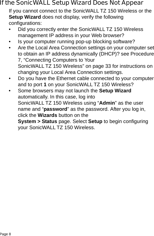 Page 8   If the SonicWALL Setup Wizard Does Not AppearIf you cannot connect to the SonicWALL TZ 150 Wireless or the Setup Wizard does not display, verify the following configurations:• Did you correctly enter the SonicWALL TZ 150 Wireless management IP address in your Web browser? • Is your computer running pop-up blocking software?• Are the Local Area Connection settings on your computer set to obtain an IP address dynamically (DHCP)? see Procedure 7, “Connecting Computers to Your SonicWALL TZ 150 Wireless” on page 33 for instructions on changing your Local Area Connection settings.• Do you have the Ethernet cable connected to your computer and to port 1 on your SonicWALL TZ 150 Wireless?• Some browsers may not launch the Setup Wizard automatically. In this case, log into SonicWALL TZ 150 Wireless using “Admin” as the user name and “password” as the password. After you log in, click the Wizards button on the System &gt; Status page. Select Setup to begin configuring your SonicWALL TZ 150 Wireless. 