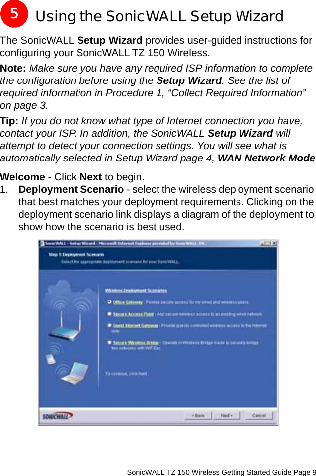          SonicWALL TZ 150 Wireless Getting Started Guide Page 9Using the SonicWALL Setup WizardThe SonicWALL Setup Wizard provides user-guided instructions for configuring your SonicWALL TZ 150 Wireless.Note: Make sure you have any required ISP information to complete the configuration before using the Setup Wizard. See the list of required information in Procedure 1, “Collect Required Information” on page 3. Tip: If you do not know what type of Internet connection you have, contact your ISP. In addition, the SonicWALL Setup Wizard will attempt to detect your connection settings. You will see what is automatically selected in Setup Wizard page 4, WAN Network ModeWelcome - Click Next to begin.1. Deployment Scenario - select the wireless deployment scenario that best matches your deployment requirements. Clicking on the deployment scenario link displays a diagram of the deployment to show how the scenario is best used. 5