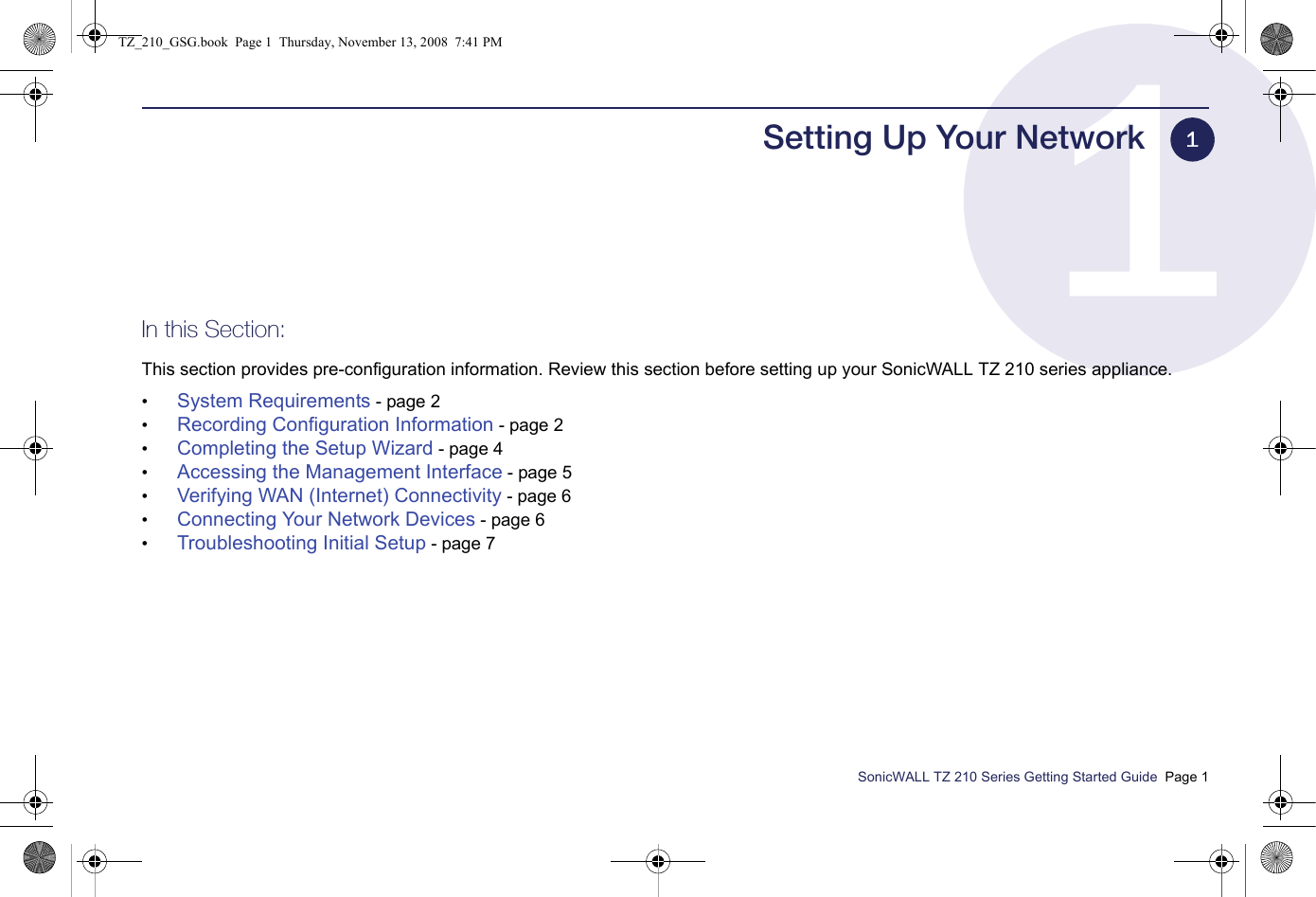 SonicWALL TZ 210 Series Getting Started Guide  Page 1Setting Up Your NetworkIn this Section:This section provides pre-configuration information. Review this section before setting up your SonicWALL TZ 210 series appliance.•System Requirements - page 2•Recording Configuration Information - page 2•Completing the Setup Wizard - page 4•Accessing the Management Interface - page 5•Verifying WAN (Internet) Connectivity - page 6•Connecting Your Network Devices - page 6•Troubleshooting Initial Setup - page 71TZ_210_GSG.book  Page 1  Thursday, November 13, 2008  7:41 PM