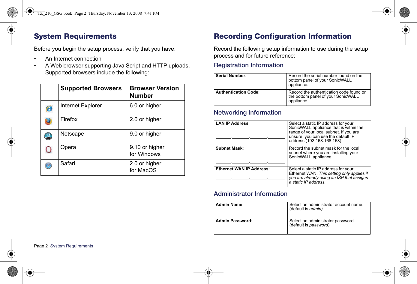 Page 2  System Requirements  System RequirementsBefore you begin the setup process, verify that you have:• An Internet connection• A Web browser supporting Java Script and HTTP uploads. Supported browsers include the following:Recording Configuration InformationRecord the following setup information to use during the setup process and for future reference:Registration InformationNetworking InformationAdministrator InformationSupported Browsers Browser Version NumberInternet Explorer 6.0 or higherFirefox 2.0 or higherNetscape 9.0 or higherOpera  9.10 or higher for WindowsSafari 2.0 or higher for MacOSSerial Number:                                                                 Record the serial number found on the bottom panel of your SonicWALL appliance.Authentication Code:                                                                Record the authentication code found on the bottom panel of your SonicWALL appliance.LAN IP Address:              .                .                .                Select a static IP address for your SonicWALL appliance that is within the range of your local subnet. If you are unsure, you can use the default IP address (192.168.168.168).Subnet Mask:               .                .                .                Record the subnet mask for the local subnet where you are installing your SonicWALL appliance.Ethernet WAN IP Address:              .                .                .                Select a static IP address for your Ethernet WAN. This setting only applies if you are already using an ISP that assigns a static IP address.Admin Name:                                                                Select an administrator account name. (default is admin)Admin Password:                                                                Select an administrator password. (default is password)TZ_210_GSG.book  Page 2  Thursday, November 13, 2008  7:41 PM