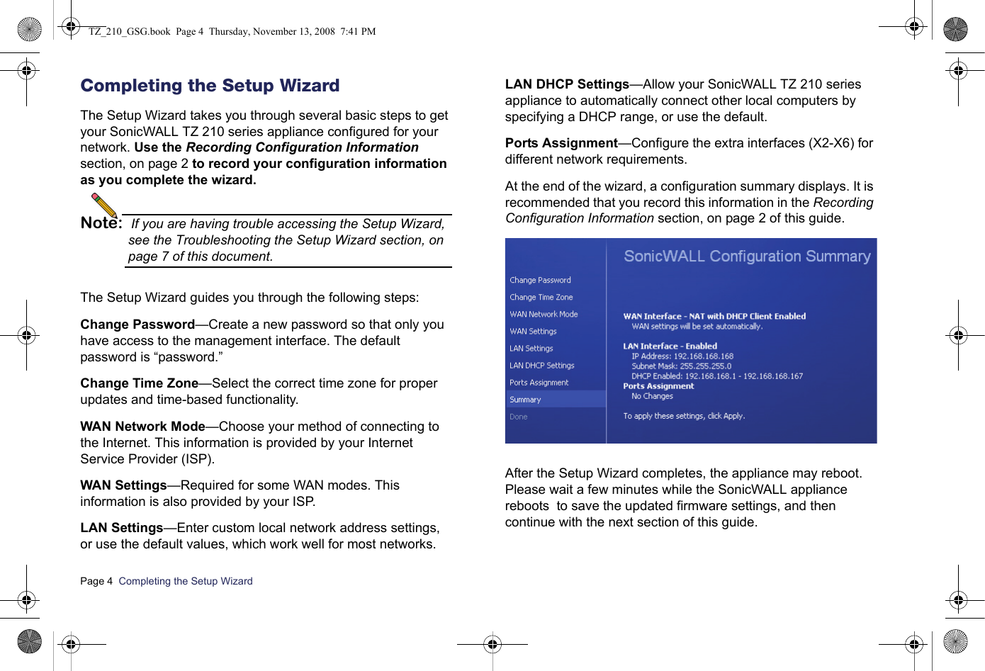 Page 4  Completing the Setup Wizard  Completing the Setup WizardThe Setup Wizard takes you through several basic steps to get your SonicWALL TZ 210 series appliance configured for your network. Use the Recording Configuration Information section, on page 2 to record your configuration information as you complete the wizard.Note: If you are having trouble accessing the Setup Wizard, see the Troubleshooting the Setup Wizard section, on page 7 of this document.The Setup Wizard guides you through the following steps:Change Password—Create a new password so that only you have access to the management interface. The default password is “password.”Change Time Zone—Select the correct time zone for proper updates and time-based functionality.WAN Network Mode—Choose your method of connecting to the Internet. This information is provided by your Internet Service Provider (ISP).WAN Settings—Required for some WAN modes. This information is also provided by your ISP.LAN Settings—Enter custom local network address settings, or use the default values, which work well for most networks.LAN DHCP Settings—Allow your SonicWALL TZ 210 series appliance to automatically connect other local computers by specifying a DHCP range, or use the default.Ports Assignment—Configure the extra interfaces (X2-X6) for different network requirements.At the end of the wizard, a configuration summary displays. It is recommended that you record this information in the Recording Configuration Information section, on page 2 of this guide.After the Setup Wizard completes, the appliance may reboot. Please wait a few minutes while the SonicWALL appliance reboots  to save the updated firmware settings, and then continue with the next section of this guide.TZ_210_GSG.book  Page 4  Thursday, November 13, 2008  7:41 PM