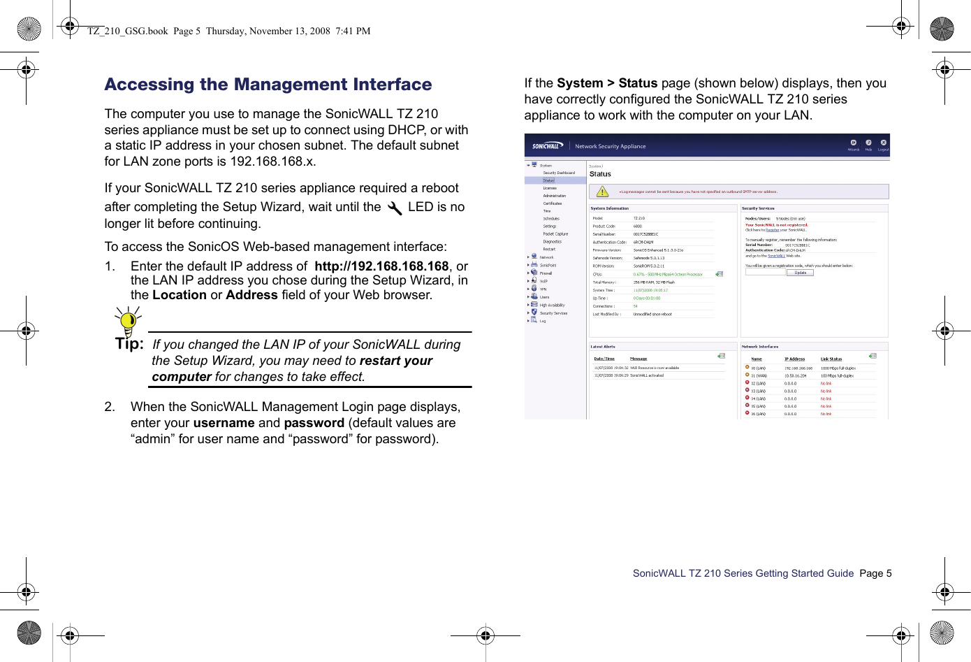 SonicWALL TZ 210 Series Getting Started Guide  Page 5Accessing the Management InterfaceThe computer you use to manage the SonicWALL TZ 210 series appliance must be set up to connect using DHCP, or with a static IP address in your chosen subnet. The default subnet for LAN zone ports is 192.168.168.x.If your SonicWALL TZ 210 series appliance required a reboot after completing the Setup Wizard, wait until the   LED is no longer lit before continuing.To access the SonicOS Web-based management interface:1. Enter the default IP address of  http://192.168.168.168, or the LAN IP address you chose during the Setup Wizard, in the Location or Address field of your Web browser.Tip: If you changed the LAN IP of your SonicWALL during the Setup Wizard, you may need to restart your computer for changes to take effect.2. When the SonicWALL Management Login page displays, enter your username and password (default values are “admin” for user name and “password” for password).If the System &gt; Status page (shown below) displays, then you have correctly configured the SonicWALL TZ 210 series appliance to work with the computer on your LAN. TZ_210_GSG.book  Page 5  Thursday, November 13, 2008  7:41 PM