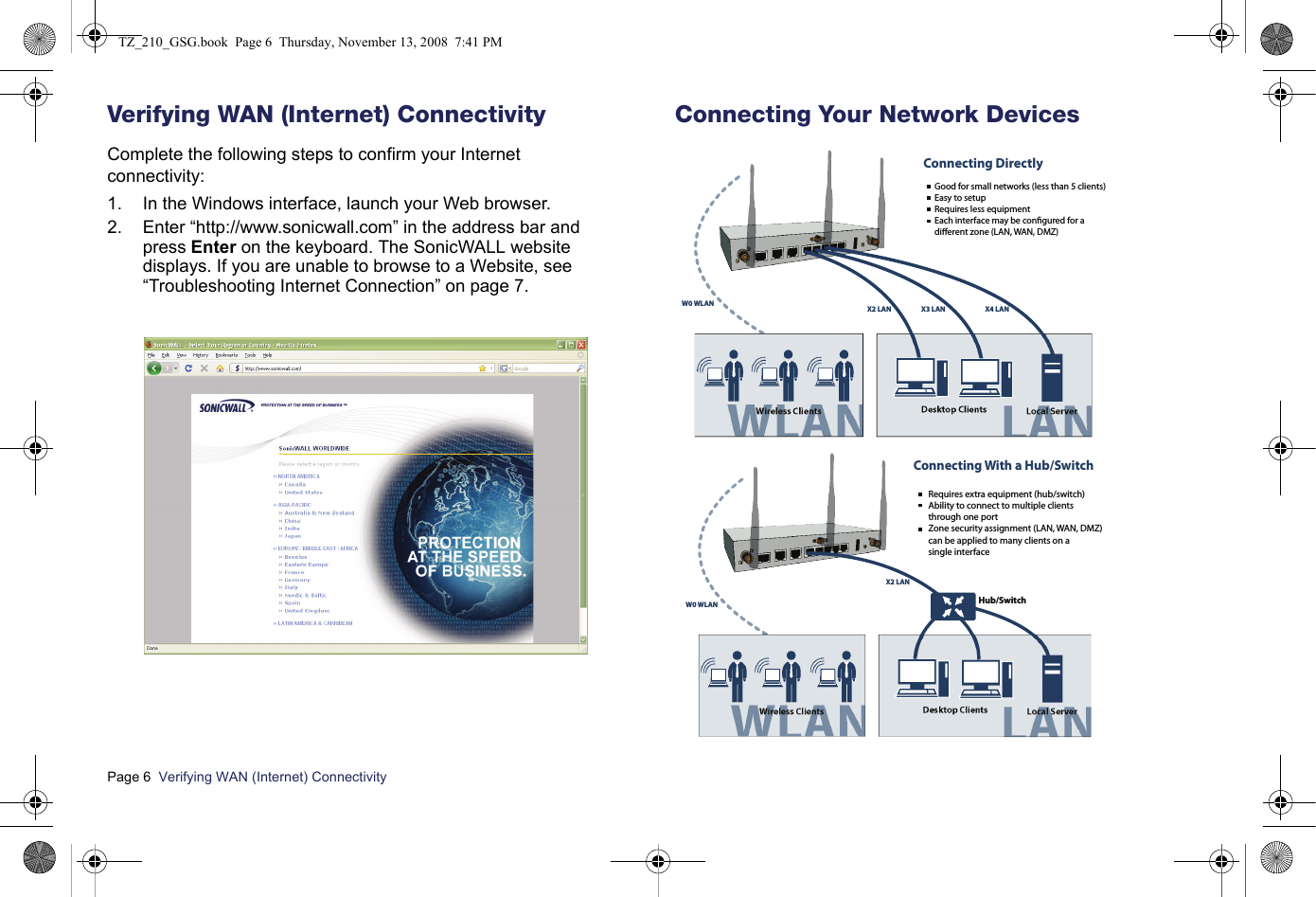 Page 6  Verifying WAN (Internet) Connectivity  Verifying WAN (Internet) ConnectivityComplete the following steps to confirm your Internet connectivity:1. In the Windows interface, launch your Web browser.2. Enter “http://www.sonicwall.com” in the address bar and press Enter on the keyboard. The SonicWALL website displays. If you are unable to browse to a Website, see “Troubleshooting Internet Connection” on page 7.Connecting Your Network DevicesWireless Clients Desktop Clients Local ServerW0 WLAN X2 LAN X3 LAN X4 LAN Good for small networks (less than 5 clients)Easy to setupRequires less equipmentEach interface may be congured for a    dierent zone (LAN, WAN, DMZ)Connecting DirectlyWireless Clients Desktop ClientsHub/SwitchLocal ServerW0 WLANX2 LAN   Requires extra equipment (hub/switch)   Ability to connect to multiple clients    through one port       Zone security assignment (LAN, WAN, DMZ)   can be applied to many clients on a    single interfaceConnecting With a Hub/SwitchTZ_210_GSG.book  Page 6  Thursday, November 13, 2008  7:41 PM