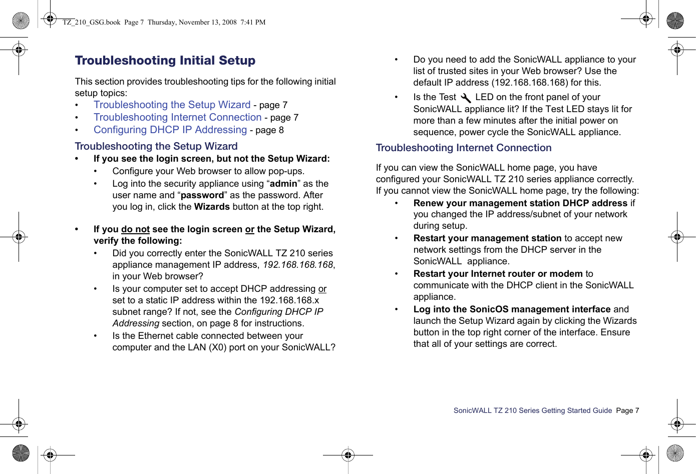 SonicWALL TZ 210 Series Getting Started Guide  Page 7Troubleshooting Initial SetupThis section provides troubleshooting tips for the following initial setup topics:•Troubleshooting the Setup Wizard - page 7•Troubleshooting Internet Connection - page 7•Configuring DHCP IP Addressing - page 8Troubleshooting the Setup Wizard• If you see the login screen, but not the Setup Wizard:• Configure your Web browser to allow pop-ups.• Log into the security appliance using “admin” as the user name and “password” as the password. After you log in, click the Wizards button at the top right.• If you do not see the login screen or the Setup Wizard, verify the following:• Did you correctly enter the SonicWALL TZ 210 series appliance management IP address, 192.168.168.168, in your Web browser? • Is your computer set to accept DHCP addressing or set to a static IP address within the 192.168.168.x subnet range? If not, see the Configuring DHCP IP Addressing section, on page 8 for instructions.• Is the Ethernet cable connected between your computer and the LAN (X0) port on your SonicWALL?• Do you need to add the SonicWALL appliance to your list of trusted sites in your Web browser? Use the default IP address (192.168.168.168) for this.• Is the Test   LED on the front panel of your SonicWALL appliance lit? If the Test LED stays lit for more than a few minutes after the initial power on sequence, power cycle the SonicWALL appliance.Troubleshooting Internet Connection If you can view the SonicWALL home page, you have configured your SonicWALL TZ 210 series appliance correctly. If you cannot view the SonicWALL home page, try the following:•Renew your management station DHCP address if you changed the IP address/subnet of your network during setup. •Restart your management station to accept new network settings from the DHCP server in the SonicWALL  appliance.•Restart your Internet router or modem to communicate with the DHCP client in the SonicWALL  appliance.•Log into the SonicOS management interface and launch the Setup Wizard again by clicking the Wizards button in the top right corner of the interface. Ensure that all of your settings are correct.TZ_210_GSG.book  Page 7  Thursday, November 13, 2008  7:41 PM