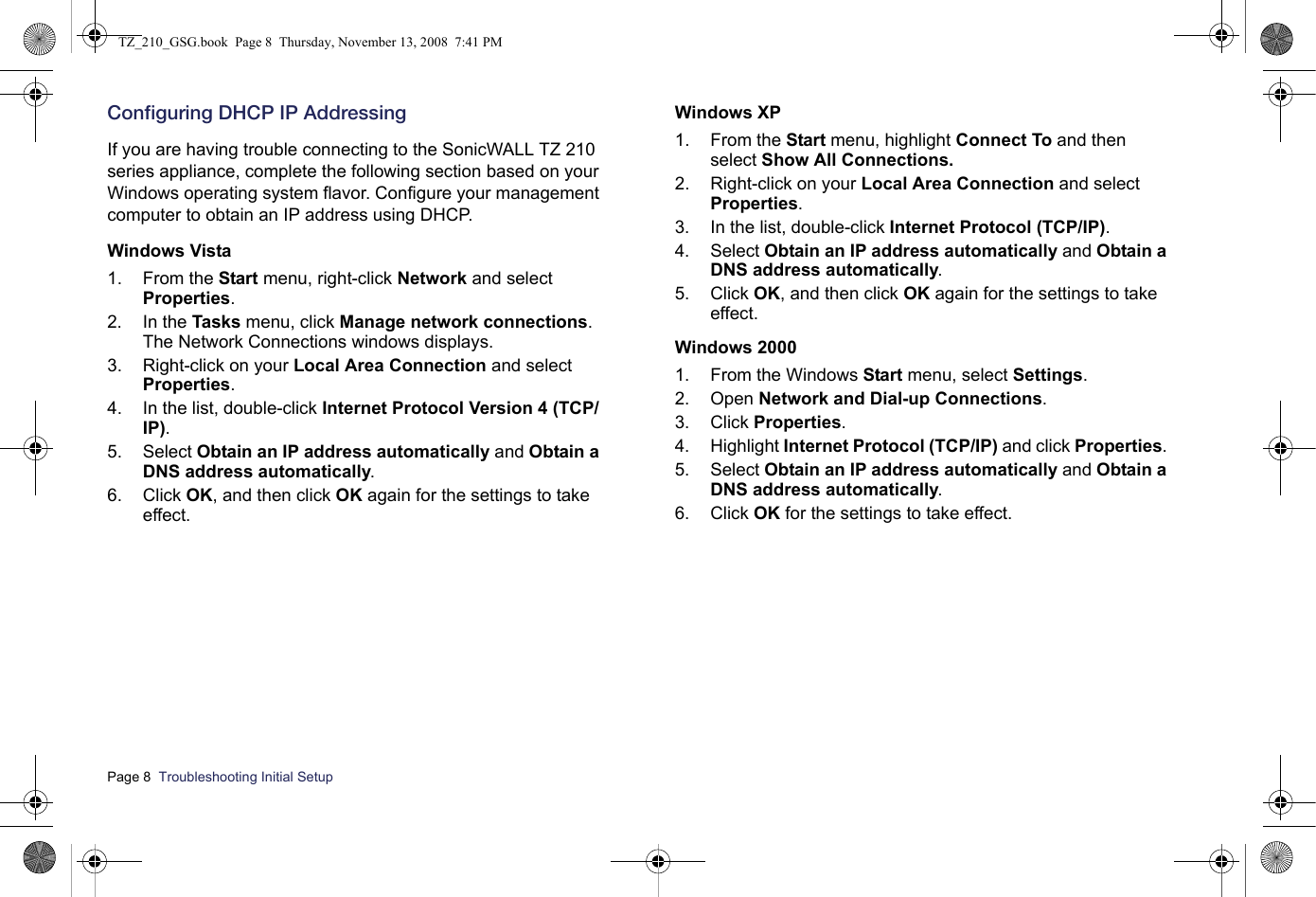 Page 8  Troubleshooting Initial Setup  Configuring DHCP IP AddressingIf you are having trouble connecting to the SonicWALL TZ 210 series appliance, complete the following section based on your Windows operating system flavor. Configure your management computer to obtain an IP address using DHCP.Windows Vista1. From the Start menu, right-click Network and select Properties.2. In the Tasks menu, click Manage network connections. The Network Connections windows displays.3. Right-click on your Local Area Connection and select Properties.4. In the list, double-click Internet Protocol Version 4 (TCP/IP).5. Select Obtain an IP address automatically and Obtain a DNS address automatically.6. Click OK, and then click OK again for the settings to take effect.Windows XP 1. From the Start menu, highlight Connect To and then select Show All Connections.2. Right-click on your Local Area Connection and select Properties. 3. In the list, double-click Internet Protocol (TCP/IP).4. Select Obtain an IP address automatically and Obtain a DNS address automatically.5. Click OK, and then click OK again for the settings to take effect.Windows 20001. From the Windows Start menu, select Settings. 2. Open Network and Dial-up Connections. 3. Click Properties. 4. Highlight Internet Protocol (TCP/IP) and click Properties. 5. Select Obtain an IP address automatically and Obtain a DNS address automatically.6. Click OK for the settings to take effect.TZ_210_GSG.book  Page 8  Thursday, November 13, 2008  7:41 PM