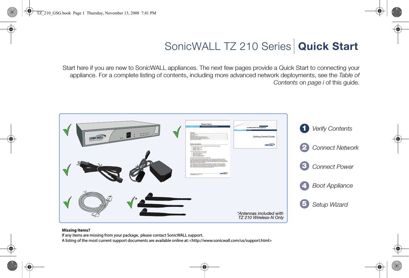 12345Getting Started GuideSonicWALL Network Security AppliancesNETWORK SECURITY TZ 210 SeriesMissing Items?If any items are missing from your package,  please contact SonicWALL support. A listing of the most current support documents are available online at: &lt;http://www.sonicwall.com/us/support.html&gt;*Antennas included with TZ 210 Wireless-N Only*SonicWALL TZ 210 Series Quick StartStart here if you are new to SonicWALL appliances. The next few pages provide a Quick Start to connecting your appliance. For a complete listing of contents, including more advanced network deployments, see the Table of Contents on page i of this guide.Verify ContentsConnect NetworkConnect PowerBoot ApplianceSetup WizardTZ_210_GSG.book  Page 1  Thursday, November 13, 2008  7:41 PM
