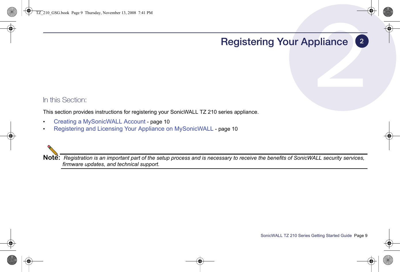 SonicWALL TZ 210 Series Getting Started Guide  Page 9Registering Your ApplianceIn this Section:This section provides instructions for registering your SonicWALL TZ 210 series appliance.•Creating a MySonicWALL Account - page 10•Registering and Licensing Your Appliance on MySonicWALL - page 10Note: Registration is an important part of the setup process and is necessary to receive the benefits of SonicWALL security services, firmware updates, and technical support.2TZ_210_GSG.book  Page 9  Thursday, November 13, 2008  7:41 PM