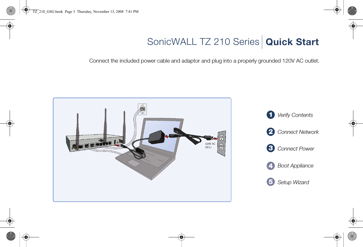 SonicWALL TZ 210 Series Quick StartConnect the included power cable and adaptor and plug into a properly grounded 120V AC outlet.Verify ContentsConnect NetworkConnect PowerBoot ApplianceSetup WizardTZ_210_GSG.book  Page 3  Thursday, November 13, 2008  7:41 PM