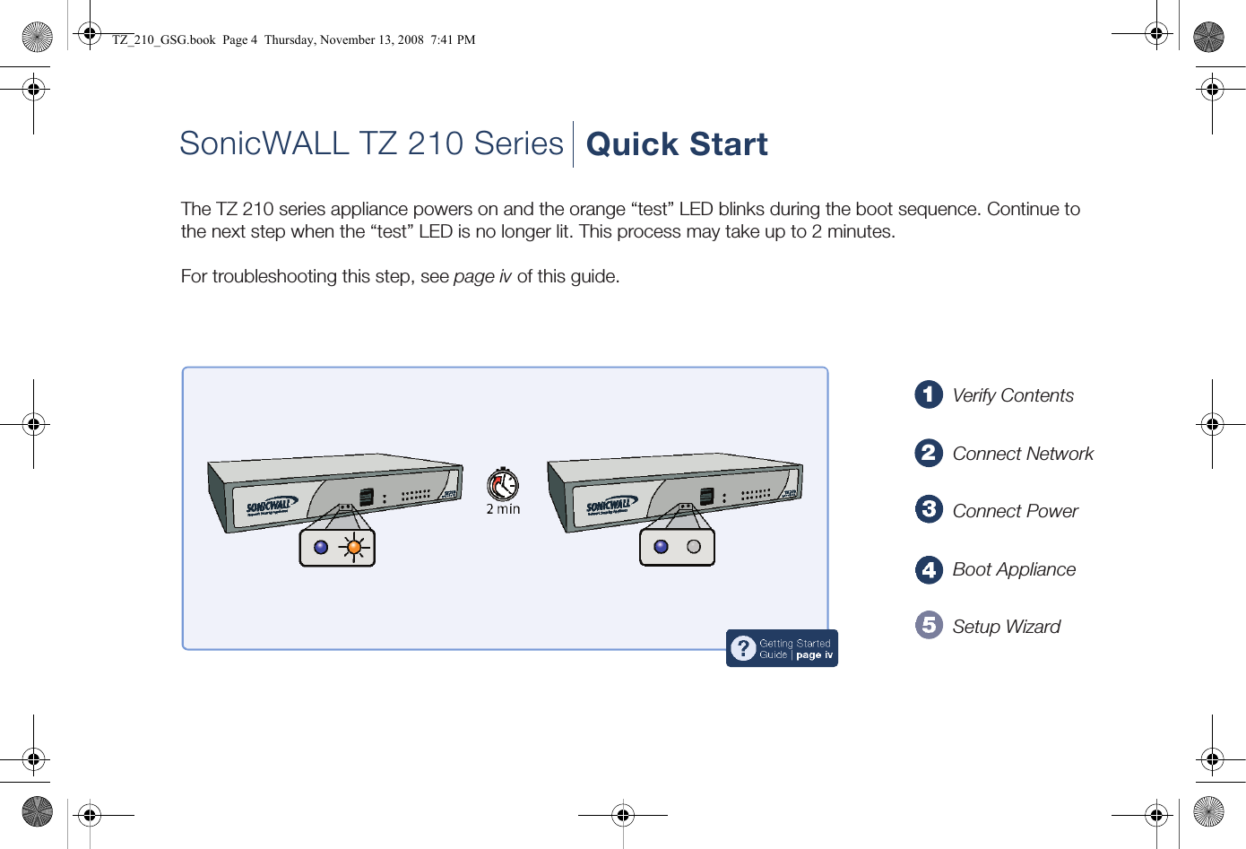 12?Getting StartedGuide | page ivSonicWALL TZ 210 Series Quick StartThe TZ 210 series appliance powers on and the orange “test” LED blinks during the boot sequence. Continue to the next step when the “test” LED is no longer lit. This process may take up to 2 minutes.For troubleshooting this step, see page iv of this guide.Verify ContentsConnect NetworkConnect PowerBoot ApplianceSetup WizardTZ_210_GSG.book  Page 4  Thursday, November 13, 2008  7:41 PM