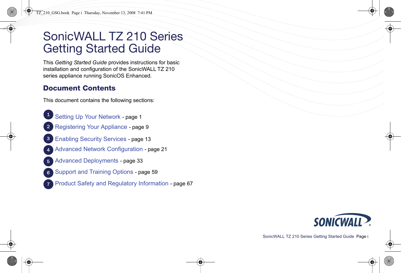 SonicWALL TZ 210 Series Getting Started Guide  Page iSonicWALL TZ 210 SeriesGetting Started GuideThis Getting Started Guide provides instructions for basic installation and configuration of the SonicWALL TZ 210 series appliance running SonicOS Enhanced.Document ContentsThis document contains the following sections:Setting Up Your Network - page 1Registering Your Appliance - page 9Enabling Security Services - page 13Advanced Network Configuration - page 21Advanced Deployments - page 33Support and Training Options - page 59Product Safety and Regulatory Information - page 67123456677TZ_210_GSG.book  Page i  Thursday, November 13, 2008  7:41 PM