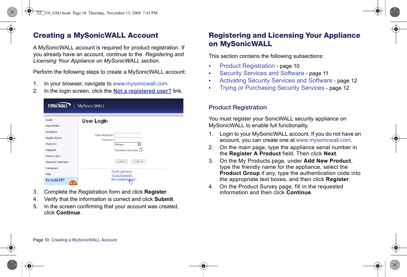 Page 10  Creating a MySonicWALL Account  Creating a MySonicWALL AccountA MySonicWALL account is required for product registration. If you already have an account, continue to the  Registering and Licensing Your Appliance on MySonicWALL section.Perform the following steps to create a MySonicWALL account:1. In your browser, navigate to www.mysonicwall.com.2. In the login screen, click the Not a registered user? link.3. Complete the Registration form and click Register.4. Verify that the information is correct and click Submit.5. In the screen confirming that your account was created, click Continue.Registering and Licensing Your Appliance on MySonicWALLThis section contains the following subsections:•Product Registration - page 10•Security Services and Software - page 11•Activating Security Services and Software - page 12•Trying or Purchasing Security Services - page 12Product RegistrationYou must register your SonicWALL security appliance on MySonicWALL to enable full functionality.1. Login to your MySonicWALL account. If you do not have an account, you can create one at www.mysonicwall.com.2. On the main page, type the appliance serial number in the Register A Product field. Then click Next.3. On the My Products page, under Add New Product, type the friendly name for the appliance, select the Product Group if any, type the authentication code into the appropriate text boxes, and then click Register.4. On the Product Survey page, fill in the requested information and then click Continue.TZ_210_GSG.book  Page 10  Thursday, November 13, 2008  7:41 PM