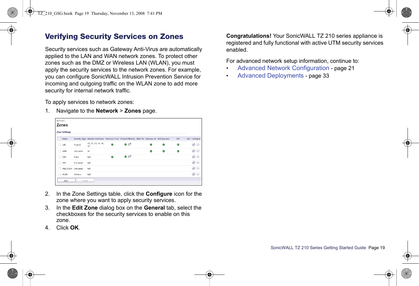 SonicWALL TZ 210 Series Getting Started Guide  Page 19Verifying Security Services on ZonesSecurity services such as Gateway Anti-Virus are automatically applied to the LAN and WAN network zones. To protect other zones such as the DMZ or Wireless LAN (WLAN), you must apply the security services to the network zones. For example, you can configure SonicWALL Intrusion Prevention Service for incoming and outgoing traffic on the WLAN zone to add more security for internal network traffic.To apply services to network zones:1. Navigate to the Network &gt; Zones page.2. In the Zone Settings table, click the Configure icon for the zone where you want to apply security services.3. In the Edit Zone dialog box on the General tab, select the checkboxes for the security services to enable on this zone.4. Click OK.Congratulations! Your SonicWALL TZ 210 series appliance is registered and fully functional with active UTM security services enabled.For advanced network setup information, continue to:•Advanced Network Configuration - page 21•Advanced Deployments - page 33TZ_210_GSG.book  Page 19  Thursday, November 13, 2008  7:41 PM