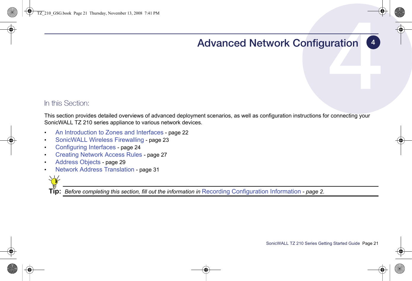 SonicWALL TZ 210 Series Getting Started Guide  Page 21Advanced Network ConfigurationIn this Section:This section provides detailed overviews of advanced deployment scenarios, as well as configuration instructions for connecting your SonicWALL TZ 210 series appliance to various network devices.•An Introduction to Zones and Interfaces - page 22•SonicWALL Wireless Firewalling - page 23•Configuring Interfaces - page 24•Creating Network Access Rules - page 27•Address Objects - page 29•Network Address Translation - page 31Tip: Before completing this section, fill out the information in Recording Configuration Information - page 2.4TZ_210_GSG.book  Page 21  Thursday, November 13, 2008  7:41 PM