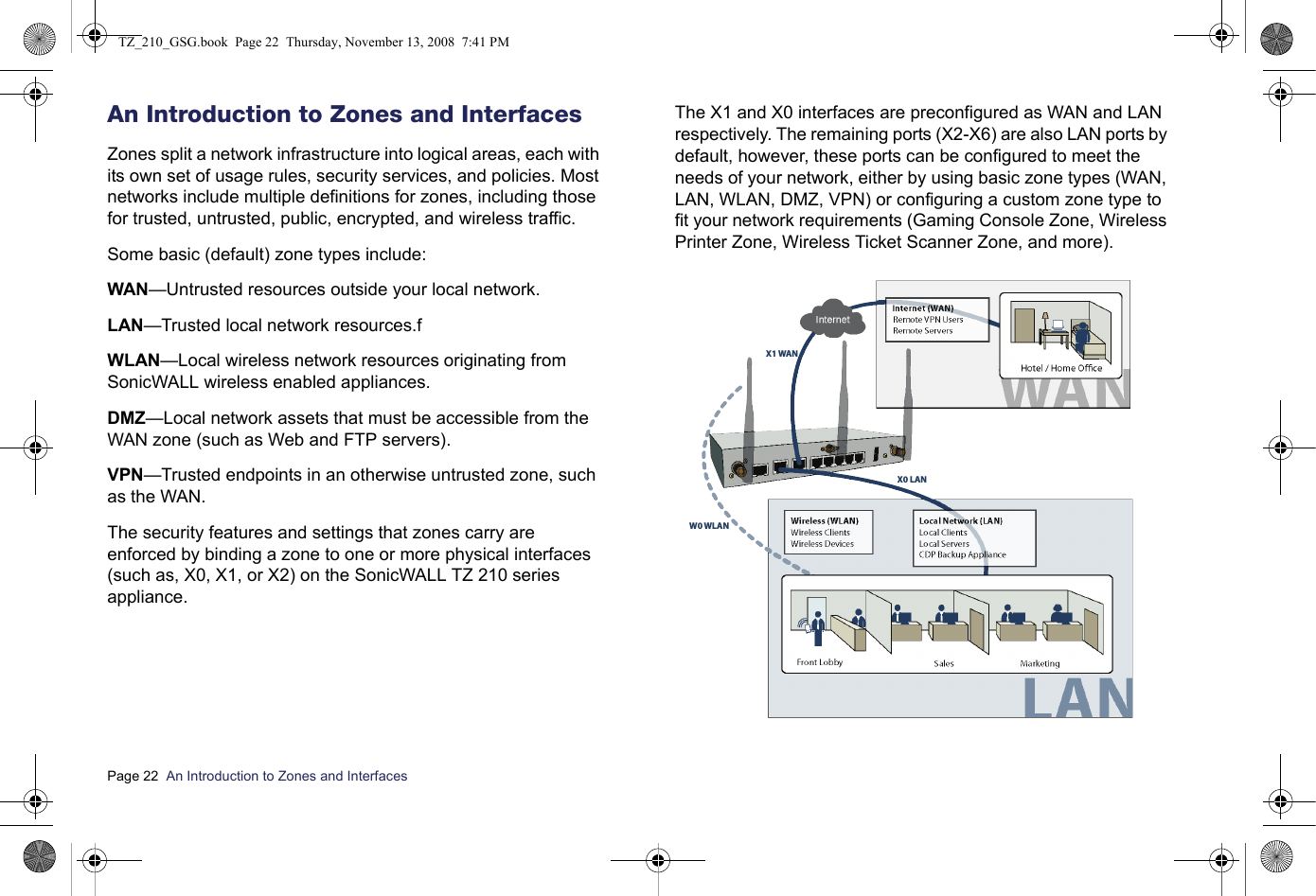 Page 22  An Introduction to Zones and Interfaces  An Introduction to Zones and InterfacesZones split a network infrastructure into logical areas, each with its own set of usage rules, security services, and policies. Most networks include multiple definitions for zones, including those for trusted, untrusted, public, encrypted, and wireless traffic.Some basic (default) zone types include:WAN—Untrusted resources outside your local network.LAN—Trusted local network resources.fWLAN—Local wireless network resources originating from SonicWALL wireless enabled appliances.DMZ—Local network assets that must be accessible from the WAN zone (such as Web and FTP servers).VPN—Trusted endpoints in an otherwise untrusted zone, such as the WAN.The security features and settings that zones carry are enforced by binding a zone to one or more physical interfaces (such as, X0, X1, or X2) on the SonicWALL TZ 210 series appliance.The X1 and X0 interfaces are preconfigured as WAN and LAN respectively. The remaining ports (X2-X6) are also LAN ports by default, however, these ports can be configured to meet the needs of your network, either by using basic zone types (WAN, LAN, WLAN, DMZ, VPN) or configuring a custom zone type to fit your network requirements (Gaming Console Zone, Wireless Printer Zone, Wireless Ticket Scanner Zone, and more).Wireless ClientsWireless DevicesWireless (WLAN)Hotel / Home OceFront Lobby Sales MarketingX1 WANX0 LANW0 WLANTZ_210_GSG.book  Page 22  Thursday, November 13, 2008  7:41 PM