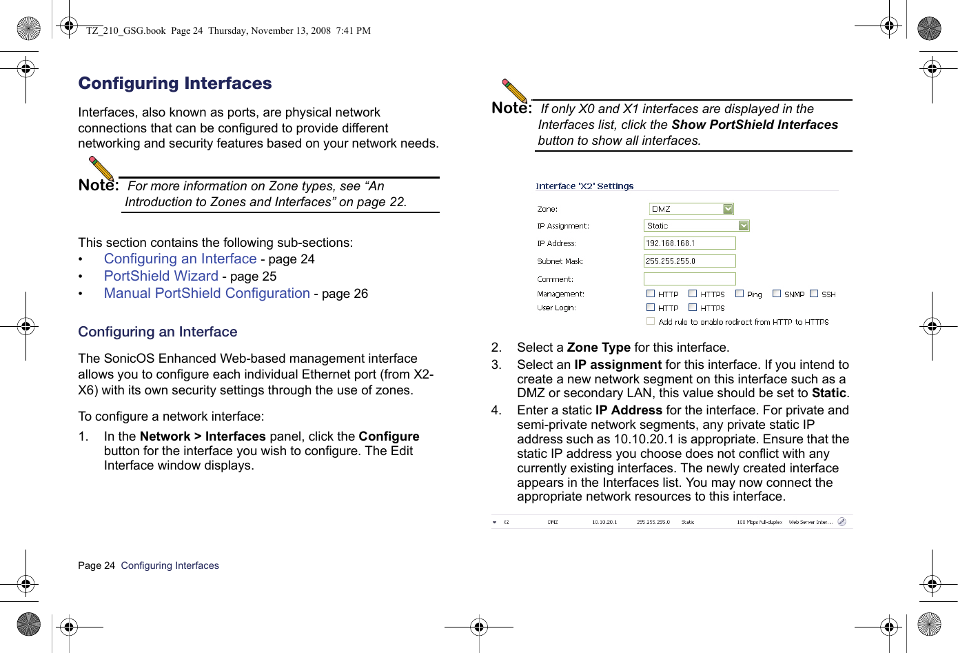 Page 24  Configuring Interfaces  Configuring InterfacesInterfaces, also known as ports, are physical network connections that can be configured to provide different networking and security features based on your network needs.Note: For more information on Zone types, see “An Introduction to Zones and Interfaces” on page 22.This section contains the following sub-sections:•Configuring an Interface - page 24•PortShield Wizard - page 25•Manual PortShield Configuration - page 26Configuring an InterfaceThe SonicOS Enhanced Web-based management interface allows you to configure each individual Ethernet port (from X2-X6) with its own security settings through the use of zones. To configure a network interface:1. In the Network &gt; Interfaces panel, click the Configure button for the interface you wish to configure. The Edit Interface window displays.Note: If only X0 and X1 interfaces are displayed in the Interfaces list, click the Show PortShield Interfaces button to show all interfaces.2. Select a Zone Type for this interface.3. Select an IP assignment for this interface. If you intend to create a new network segment on this interface such as a DMZ or secondary LAN, this value should be set to Static.4. Enter a static IP Address for the interface. For private and semi-private network segments, any private static IP address such as 10.10.20.1 is appropriate. Ensure that the static IP address you choose does not conflict with any currently existing interfaces. The newly created interface appears in the Interfaces list. You may now connect the appropriate network resources to this interface.TZ_210_GSG.book  Page 24  Thursday, November 13, 2008  7:41 PM