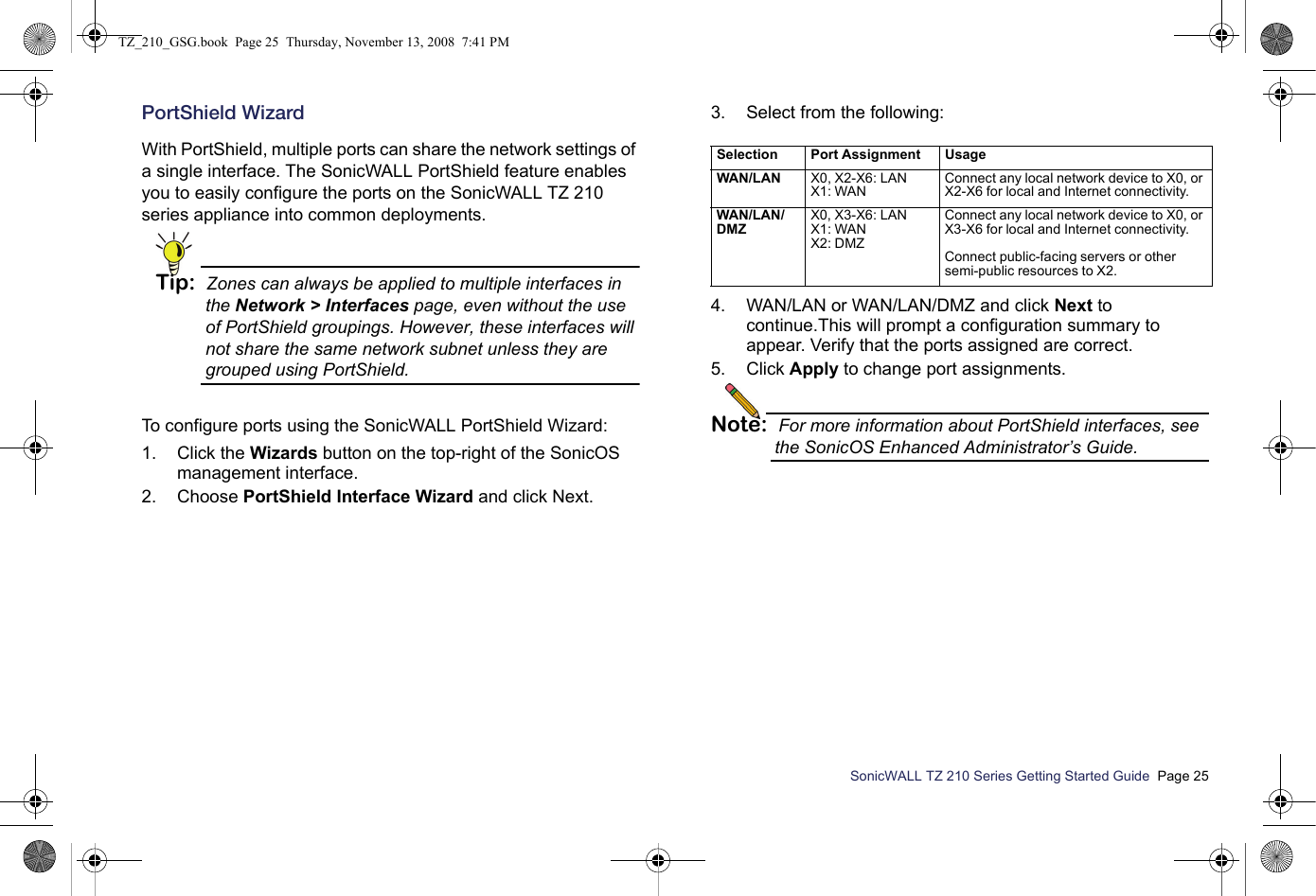 SonicWALL TZ 210 Series Getting Started Guide  Page 25PortShield WizardWith PortShield, multiple ports can share the network settings of a single interface. The SonicWALL PortShield feature enables you to easily configure the ports on the SonicWALL TZ 210 series appliance into common deployments. Tip: Zones can always be applied to multiple interfaces in the Network &gt; Interfaces page, even without the use of PortShield groupings. However, these interfaces will not share the same network subnet unless they are grouped using PortShield.To configure ports using the SonicWALL PortShield Wizard:1. Click the Wizards button on the top-right of the SonicOS management interface. 2. Choose PortShield Interface Wizard and click Next.3. Select from the following:4. WAN/LAN or WAN/LAN/DMZ and click Next to continue.This will prompt a configuration summary to appear. Verify that the ports assigned are correct. 5. Click Apply to change port assignments. Note: For more information about PortShield interfaces, see the SonicOS Enhanced Administrator’s Guide.Selection Port Assignment UsageWAN/LAN                                                                  X0, X2-X6: LANX1: WANConnect any local network device to X0, or X2-X6 for local and Internet connectivity.WAN/LAN/D M Z                                                            X0, X3-X6: LANX1: WANX2: DMZConnect any local network device to X0, or X3-X6 for local and Internet connectivity.Connect public-facing servers or other semi-public resources to X2.TZ_210_GSG.book  Page 25  Thursday, November 13, 2008  7:41 PM