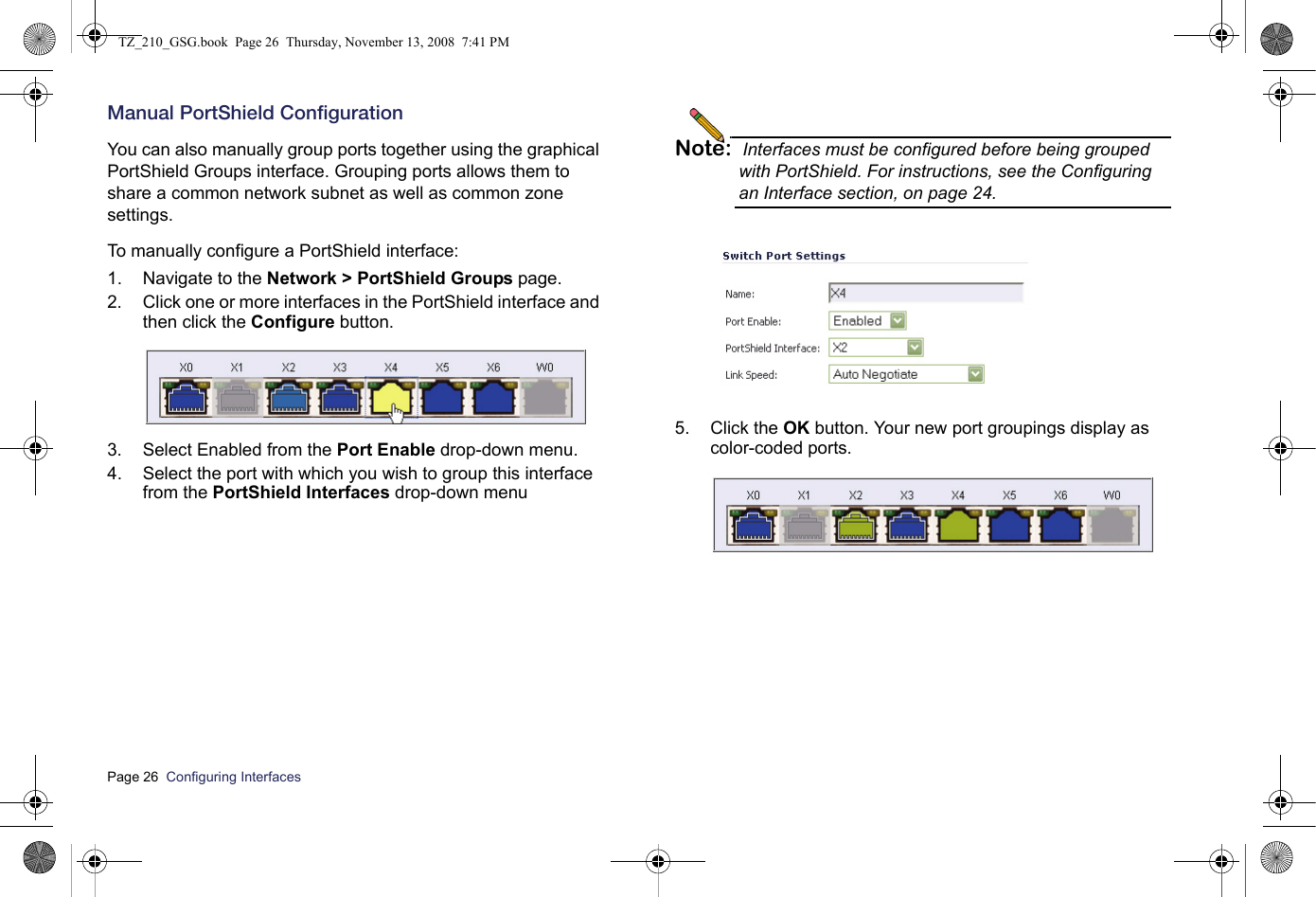 Page 26  Configuring Interfaces  Manual PortShield ConfigurationYou can also manually group ports together using the graphical PortShield Groups interface. Grouping ports allows them to share a common network subnet as well as common zone settings.To manually configure a PortShield interface:1. Navigate to the Network &gt; PortShield Groups page.2. Click one or more interfaces in the PortShield interface and then click the Configure button.3. Select Enabled from the Port Enable drop-down menu.4. Select the port with which you wish to group this interface  from the PortShield Interfaces drop-down menuNote: Interfaces must be configured before being grouped with PortShield. For instructions, see the Configuring an Interface section, on page 24.5. Click the OK button. Your new port groupings display as color-coded ports.TZ_210_GSG.book  Page 26  Thursday, November 13, 2008  7:41 PM