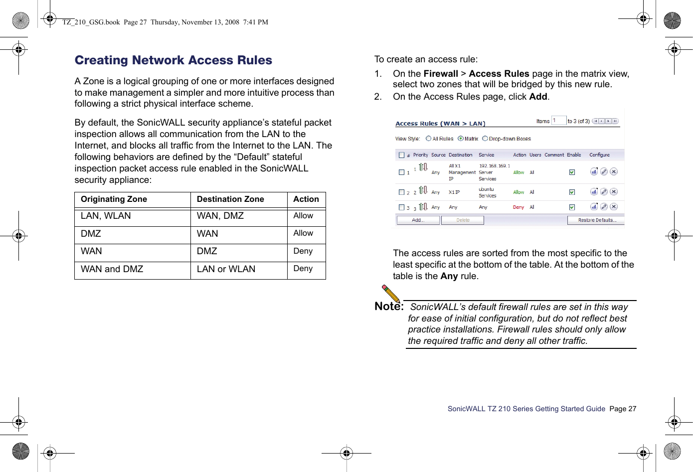 SonicWALL TZ 210 Series Getting Started Guide  Page 27Creating Network Access RulesA Zone is a logical grouping of one or more interfaces designed to make management a simpler and more intuitive process than following a strict physical interface scheme.By default, the SonicWALL security appliance’s stateful packet inspection allows all communication from the LAN to the Internet, and blocks all traffic from the Internet to the LAN. The following behaviors are defined by the “Default” stateful inspection packet access rule enabled in the SonicWALL security appliance: To create an access rule:1. On the Firewall &gt; Access Rules page in the matrix view, select two zones that will be bridged by this new rule.2. On the Access Rules page, click Add. The access rules are sorted from the most specific to the least specific at the bottom of the table. At the bottom of the table is the Any rule. Note: SonicWALL’s default firewall rules are set in this way for ease of initial configuration, but do not reflect best practice installations. Firewall rules should only allow the required traffic and deny all other traffic. Originating Zone Destination Zone ActionLAN, WLAN WAN, DMZ AllowDMZ WAN AllowWAN DMZ  DenyWAN and DMZ  LAN or WLAN DenyTZ_210_GSG.book  Page 27  Thursday, November 13, 2008  7:41 PM
