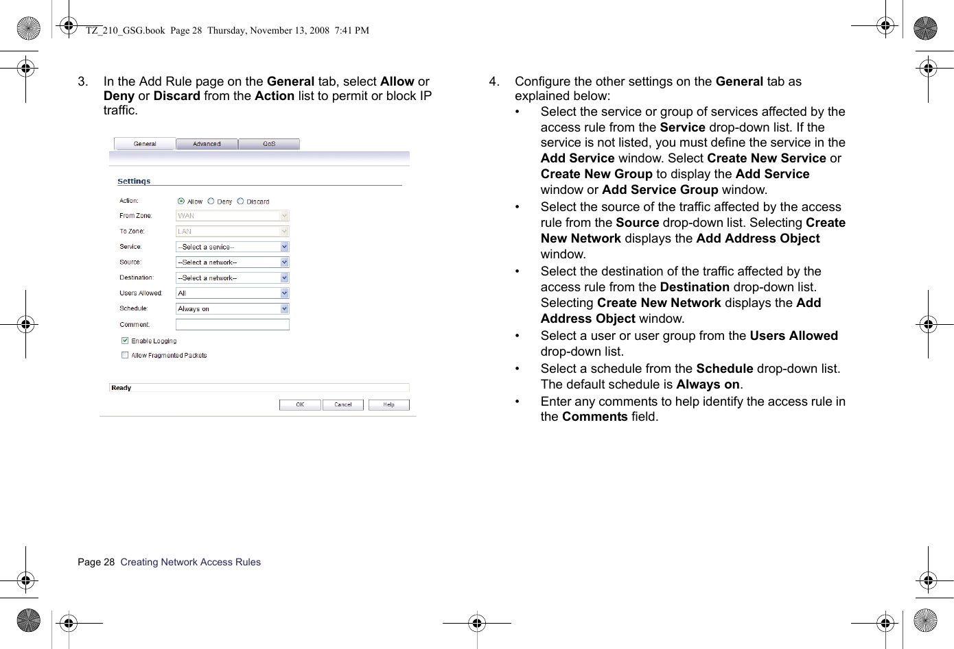 Page 28  Creating Network Access Rules  3. In the Add Rule page on the General tab, select Allow or Deny or Discard from the Action list to permit or block IP traffic. 4. Configure the other settings on the General tab as explained below:• Select the service or group of services affected by the access rule from the Service drop-down list. If the service is not listed, you must define the service in the Add Service window. Select Create New Service or Create New Group to display the Add Service window or Add Service Group window. • Select the source of the traffic affected by the access rule from the Source drop-down list. Selecting Create New Network displays the Add Address Object window.• Select the destination of the traffic affected by the access rule from the Destination drop-down list. Selecting Create New Network displays the Add Address Object window.• Select a user or user group from the Users Allowed drop-down list. • Select a schedule from the Schedule drop-down list. The default schedule is Always on. • Enter any comments to help identify the access rule in the Comments field. TZ_210_GSG.book  Page 28  Thursday, November 13, 2008  7:41 PM