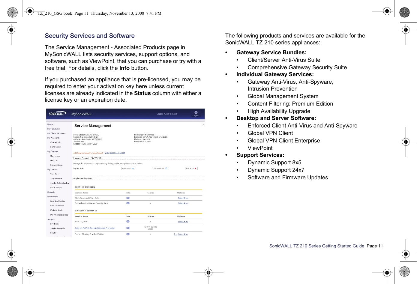 SonicWALL TZ 210 Series Getting Started Guide  Page 11Security Services and SoftwareThe Service Management - Associated Products page in MySonicWALL lists security services, support options, and software, such as ViewPoint, that you can purchase or try with a free trial. For details, click the Info button. If you purchased an appliance that is pre-licensed, you may be required to enter your activation key here unless current licenses are already indicated in the Status column with either a license key or an expiration date.The following products and services are available for the SonicWALL TZ 210 series appliances:• Gateway Service Bundles:• Client/Server Anti-Virus Suite• Comprehensive Gateway Security Suite• Individual Gateway Services:• Gateway Anti-Virus, Anti-Spyware, Intrusion Prevention• Global Management System• Content Filtering: Premium Edition• High Availability Upgrade• Desktop and Server Software:• Enforced Client Anti-Virus and Anti-Spyware• Global VPN Client• Global VPN Client Enterprise•ViewPoint• Support Services:• Dynamic Support 8x5• Dynamic Support 24x7• Software and Firmware UpdatesTZ_210_GSG.book  Page 11  Thursday, November 13, 2008  7:41 PM