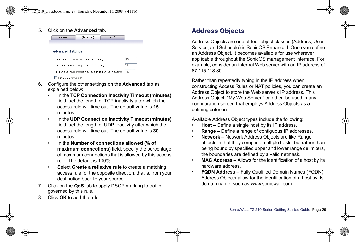 SonicWALL TZ 210 Series Getting Started Guide  Page 295. Click on the Advanced tab. 6. Configure the other settings on the Advanced tab as explained below:• In the TCP Connection Inactivity Timeout (minutes) field, set the length of TCP inactivity after which the access rule will time out. The default value is 15 minutes.•In the UDP Connection Inactivity Timeout (minutes) field, set the length of UDP inactivity after which the access rule will time out. The default value is 30 minutes.• In the Number of connections allowed (% of maximum connections) field, specify the percentage of maximum connections that is allowed by this access rule. The default is 100%. • Select Create a reflexive rule to create a matching access rule for the opposite direction, that is, from your destination back to your source.7. Click on the QoS tab to apply DSCP marking to traffic governed by this rule.8. Click OK to add the rule. Address ObjectsAddress Objects are one of four object classes (Address, User, Service, and Schedule) in SonicOS Enhanced. Once you define an Address Object, it becomes available for use wherever applicable throughout the SonicOS management interface. For example, consider an internal Web server with an IP address of 67.115.118.80. Rather than repeatedly typing in the IP address when constructing Access Rules or NAT policies, you can create an Address Object to store the Web server’s IP address. This Address Object, “My Web Server,” can then be used in any configuration screen that employs Address Objects as a defining criterion. Available Address Object types include the following:•Host – Define a single host by its IP address. •Range – Define a range of contiguous IP addresses. • Network – Network Address Objects are like Range objects in that they comprise multiple hosts, but rather than being bound by specified upper and lower range delimiters, the boundaries are defined by a valid netmask. •MAC Address – Allows for the identification of a host by its hardware address. •FQDN Address – Fully Qualified Domain Names (FQDN) Address Objects allow for the identification of a host by its domain name, such as www.sonicwall.com. TZ_210_GSG.book  Page 29  Thursday, November 13, 2008  7:41 PM