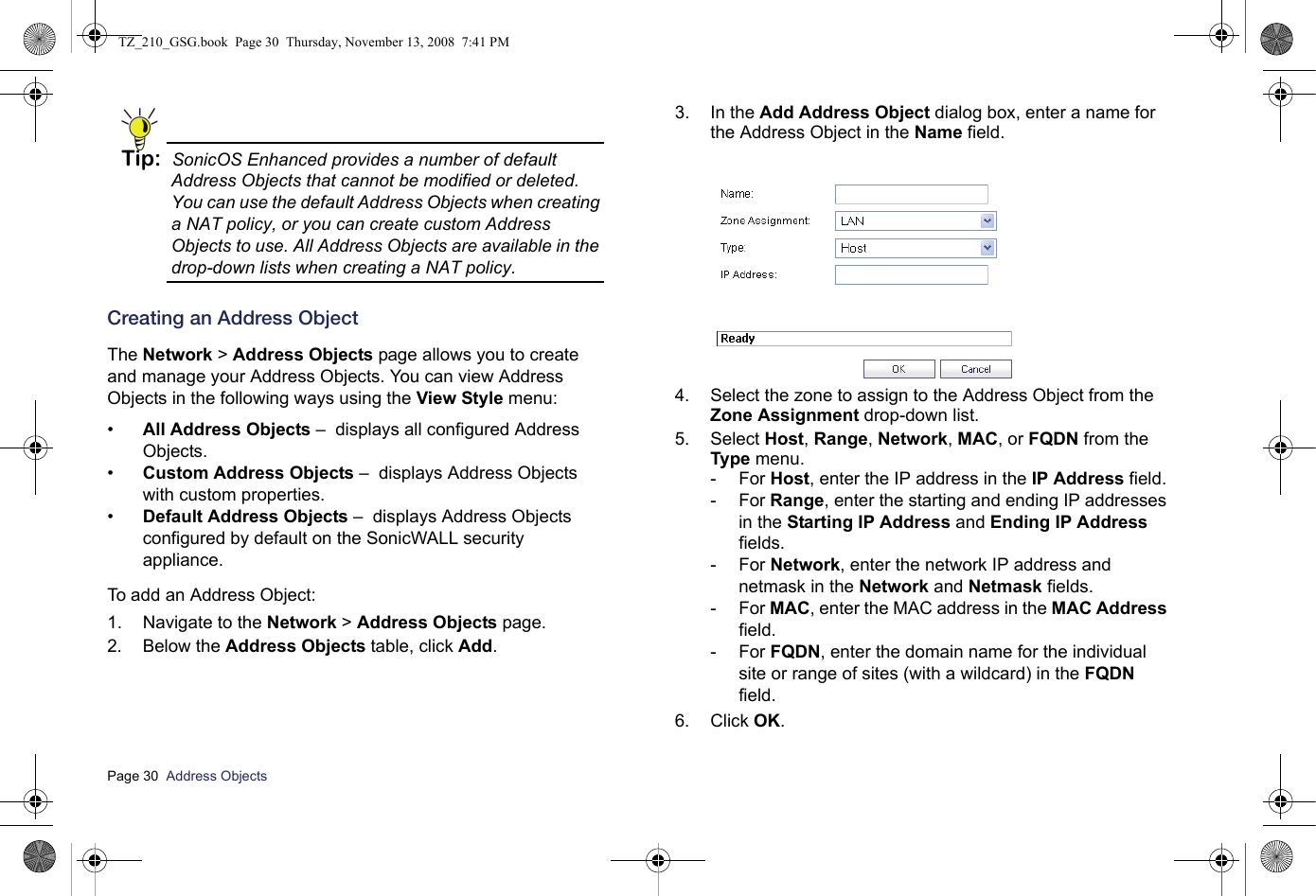 Page 30  Address Objects  Tip: SonicOS Enhanced provides a number of default Address Objects that cannot be modified or deleted. You can use the default Address Objects when creating a NAT policy, or you can create custom Address Objects to use. All Address Objects are available in the drop-down lists when creating a NAT policy.Creating an Address ObjectThe Network &gt; Address Objects page allows you to create and manage your Address Objects. You can view Address Objects in the following ways using the View Style menu:•All Address Objects –  displays all configured Address Objects. •Custom Address Objects –  displays Address Objects with custom properties. •Default Address Objects –  displays Address Objects configured by default on the SonicWALL security appliance. To add an Address Object:1. Navigate to the Network &gt; Address Objects page.2. Below the Address Objects table, click Add.3. In the Add Address Object dialog box, enter a name for the Address Object in the Name field. 4. Select the zone to assign to the Address Object from the Zone Assignment drop-down list. 5. Select Host, Range, Network, MAC, or FQDN from the Type menu. -For Host, enter the IP address in the IP Address field. -For Range, enter the starting and ending IP addresses in the Starting IP Address and Ending IP Address fields. -For Network, enter the network IP address and netmask in the Network and Netmask fields.-For MAC, enter the MAC address in the MAC Address field. -For FQDN, enter the domain name for the individual site or range of sites (with a wildcard) in the FQDN field.6. Click OK.TZ_210_GSG.book  Page 30  Thursday, November 13, 2008  7:41 PM