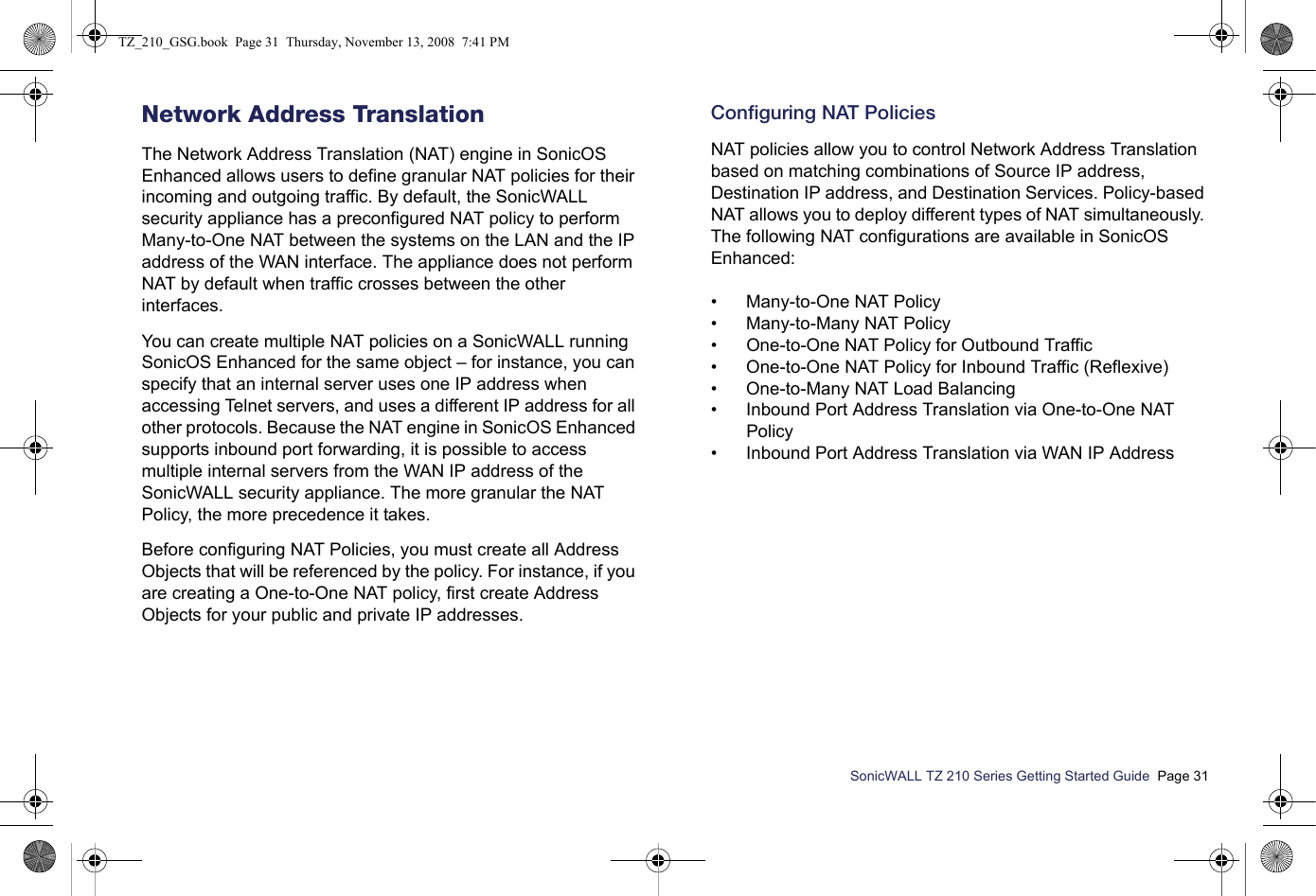 SonicWALL TZ 210 Series Getting Started Guide  Page 31Network Address TranslationThe Network Address Translation (NAT) engine in SonicOS Enhanced allows users to define granular NAT policies for their incoming and outgoing traffic. By default, the SonicWALL security appliance has a preconfigured NAT policy to perform Many-to-One NAT between the systems on the LAN and the IP address of the WAN interface. The appliance does not perform NAT by default when traffic crosses between the other interfaces. You can create multiple NAT policies on a SonicWALL running SonicOS Enhanced for the same object – for instance, you can specify that an internal server uses one IP address when accessing Telnet servers, and uses a different IP address for all other protocols. Because the NAT engine in SonicOS Enhanced supports inbound port forwarding, it is possible to access multiple internal servers from the WAN IP address of the SonicWALL security appliance. The more granular the NAT Policy, the more precedence it takes. Before configuring NAT Policies, you must create all Address Objects that will be referenced by the policy. For instance, if you are creating a One-to-One NAT policy, first create Address Objects for your public and private IP addresses. Configuring NAT PoliciesNAT policies allow you to control Network Address Translation based on matching combinations of Source IP address, Destination IP address, and Destination Services. Policy-based NAT allows you to deploy different types of NAT simultaneously. The following NAT configurations are available in SonicOS Enhanced:• Many-to-One NAT Policy• Many-to-Many NAT Policy• One-to-One NAT Policy for Outbound Traffic• One-to-One NAT Policy for Inbound Traffic (Reflexive)• One-to-Many NAT Load Balancing• Inbound Port Address Translation via One-to-One NAT Policy• Inbound Port Address Translation via WAN IP AddressTZ_210_GSG.book  Page 31  Thursday, November 13, 2008  7:41 PM