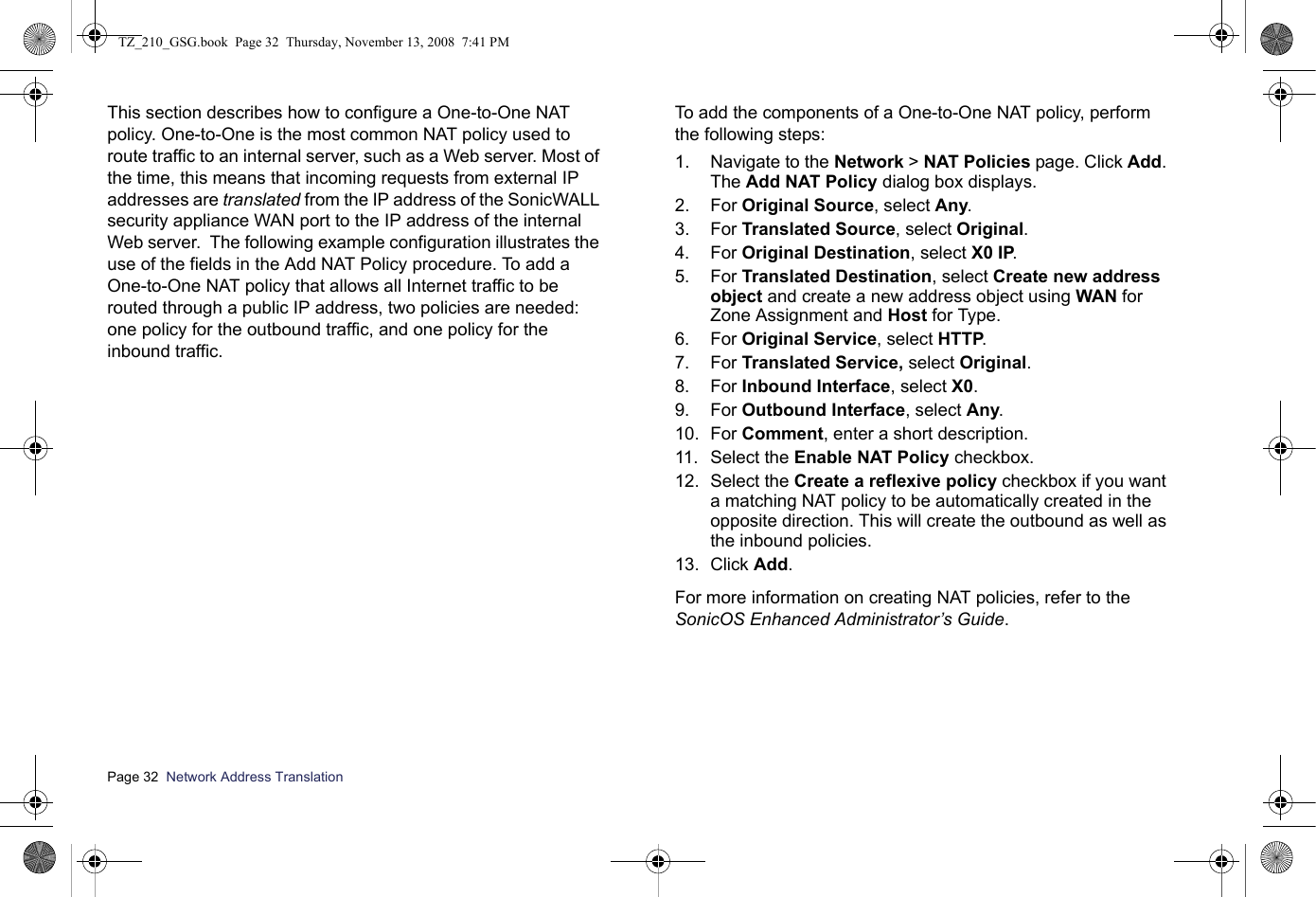 Page 32  Network Address Translation  This section describes how to configure a One-to-One NAT policy. One-to-One is the most common NAT policy used to route traffic to an internal server, such as a Web server. Most of the time, this means that incoming requests from external IP addresses are translated from the IP address of the SonicWALL security appliance WAN port to the IP address of the internal Web server.  The following example configuration illustrates the use of the fields in the Add NAT Policy procedure. To add a One-to-One NAT policy that allows all Internet traffic to be routed through a public IP address, two policies are needed: one policy for the outbound traffic, and one policy for the inbound traffic. To add the components of a One-to-One NAT policy, perform the following steps:1. Navigate to the Network &gt; NAT Policies page. Click Add. The Add NAT Policy dialog box displays. 2. For Original Source, select Any.3. For Translated Source, select Original.4. For Original Destination, select X0 IP.5. For Translated Destination, select Create new address object and create a new address object using WAN for Zone Assignment and Host for Type.6. For Original Service, select HTTP.7. For Translated Service, select Original.8. For Inbound Interface, select X0.9. For Outbound Interface, select Any.10. For Comment, enter a short description.11. Select the Enable NAT Policy checkbox.12. Select the Create a reflexive policy checkbox if you want a matching NAT policy to be automatically created in the opposite direction. This will create the outbound as well as the inbound policies.13. Click Add.For more information on creating NAT policies, refer to the SonicOS Enhanced Administrator’s Guide. TZ_210_GSG.book  Page 32  Thursday, November 13, 2008  7:41 PM