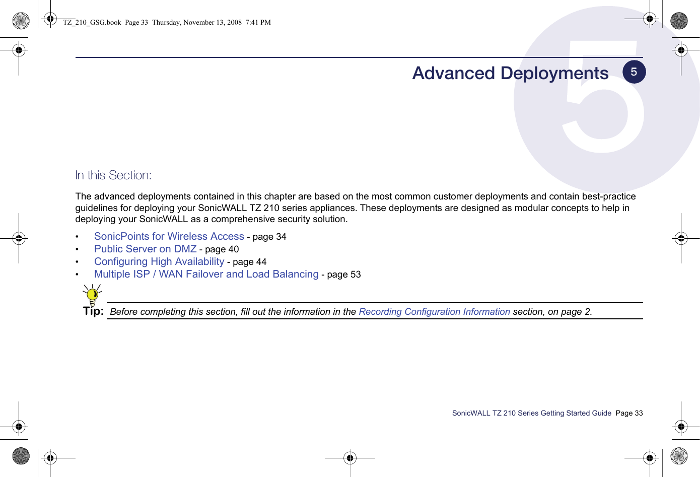 SonicWALL TZ 210 Series Getting Started Guide  Page 33Advanced DeploymentsIn this Section:The advanced deployments contained in this chapter are based on the most common customer deployments and contain best-practice guidelines for deploying your SonicWALL TZ 210 series appliances. These deployments are designed as modular concepts to help in deploying your SonicWALL as a comprehensive security solution.•SonicPoints for Wireless Access - page 34•Public Server on DMZ - page 40•Configuring High Availability - page 44•Multiple ISP / WAN Failover and Load Balancing - page 53Tip: Before completing this section, fill out the information in the Recording Configuration Information section, on page 2.5TZ_210_GSG.book  Page 33  Thursday, November 13, 2008  7:41 PM