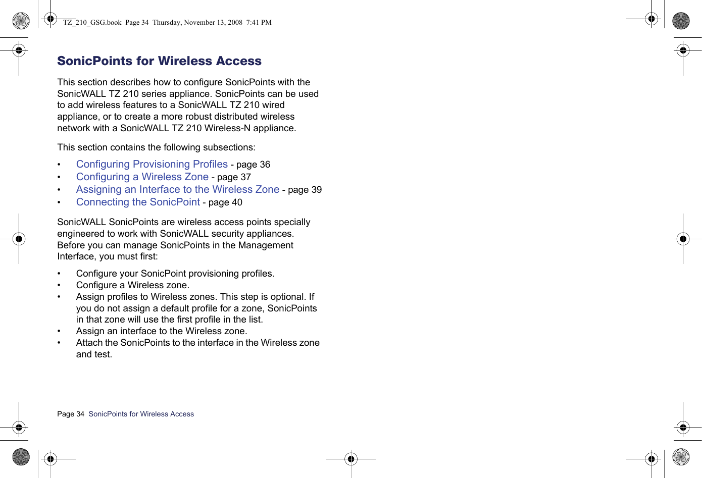 Page 34  SonicPoints for Wireless Access  SonicPoints for Wireless AccessThis section describes how to configure SonicPoints with the SonicWALL TZ 210 series appliance. SonicPoints can be used to add wireless features to a SonicWALL TZ 210 wired appliance, or to create a more robust distributed wireless network with a SonicWALL TZ 210 Wireless-N appliance. This section contains the following subsections:•Configuring Provisioning Profiles - page 36•Configuring a Wireless Zone - page 37•Assigning an Interface to the Wireless Zone - page 39•Connecting the SonicPoint - page 40SonicWALL SonicPoints are wireless access points specially engineered to work with SonicWALL security appliances. Before you can manage SonicPoints in the Management Interface, you must first: • Configure your SonicPoint provisioning profiles.• Configure a Wireless zone.• Assign profiles to Wireless zones. This step is optional. If you do not assign a default profile for a zone, SonicPoints in that zone will use the first profile in the list. • Assign an interface to the Wireless zone.• Attach the SonicPoints to the interface in the Wireless zone and test.TZ_210_GSG.book  Page 34  Thursday, November 13, 2008  7:41 PM