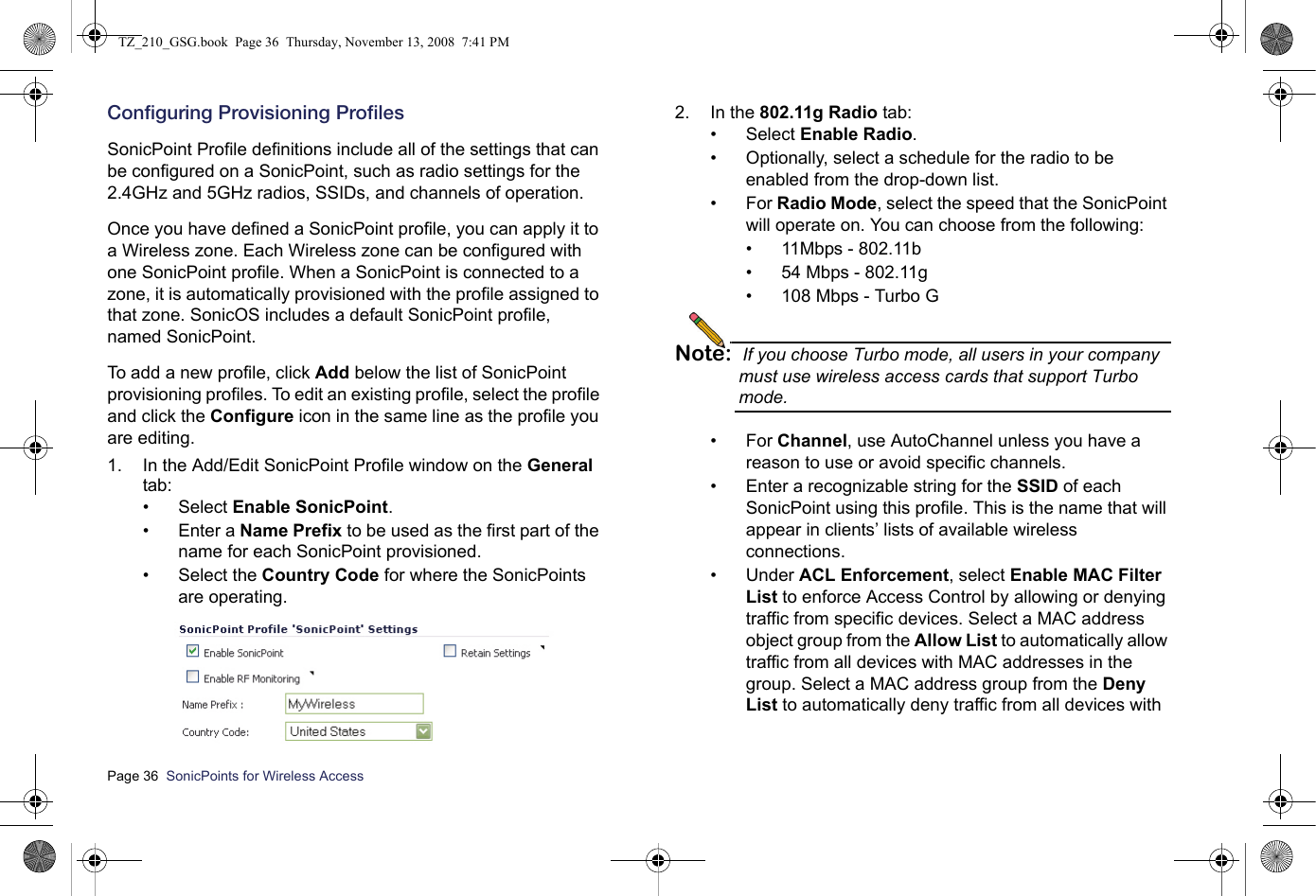 Page 36  SonicPoints for Wireless Access  Configuring Provisioning ProfilesSonicPoint Profile definitions include all of the settings that can be configured on a SonicPoint, such as radio settings for the 2.4GHz and 5GHz radios, SSIDs, and channels of operation. Once you have defined a SonicPoint profile, you can apply it to a Wireless zone. Each Wireless zone can be configured with one SonicPoint profile. When a SonicPoint is connected to a zone, it is automatically provisioned with the profile assigned to that zone. SonicOS includes a default SonicPoint profile, named SonicPoint. To add a new profile, click Add below the list of SonicPoint provisioning profiles. To edit an existing profile, select the profile and click the Configure icon in the same line as the profile you are editing. 1. In the Add/Edit SonicPoint Profile window on the General tab:• Select Enable SonicPoint.• Enter a Name Prefix to be used as the first part of the name for each SonicPoint provisioned.• Select the Country Code for where the SonicPoints are operating.2. In the 802.11g Radio tab:• Select Enable Radio. • Optionally, select a schedule for the radio to be enabled from the drop-down list.•For Radio Mode, select the speed that the SonicPoint will operate on. You can choose from the following:• 11Mbps - 802.11b• 54 Mbps - 802.11g• 108 Mbps - Turbo GNote: If you choose Turbo mode, all users in your company must use wireless access cards that support Turbo mode.•For Channel, use AutoChannel unless you have a reason to use or avoid specific channels. • Enter a recognizable string for the SSID of each SonicPoint using this profile. This is the name that will appear in clients’ lists of available wireless connections. • Under ACL Enforcement, select Enable MAC Filter List to enforce Access Control by allowing or denying traffic from specific devices. Select a MAC address object group from the Allow List to automatically allow traffic from all devices with MAC addresses in the group. Select a MAC address group from the Deny List to automatically deny traffic from all devices with TZ_210_GSG.book  Page 36  Thursday, November 13, 2008  7:41 PM