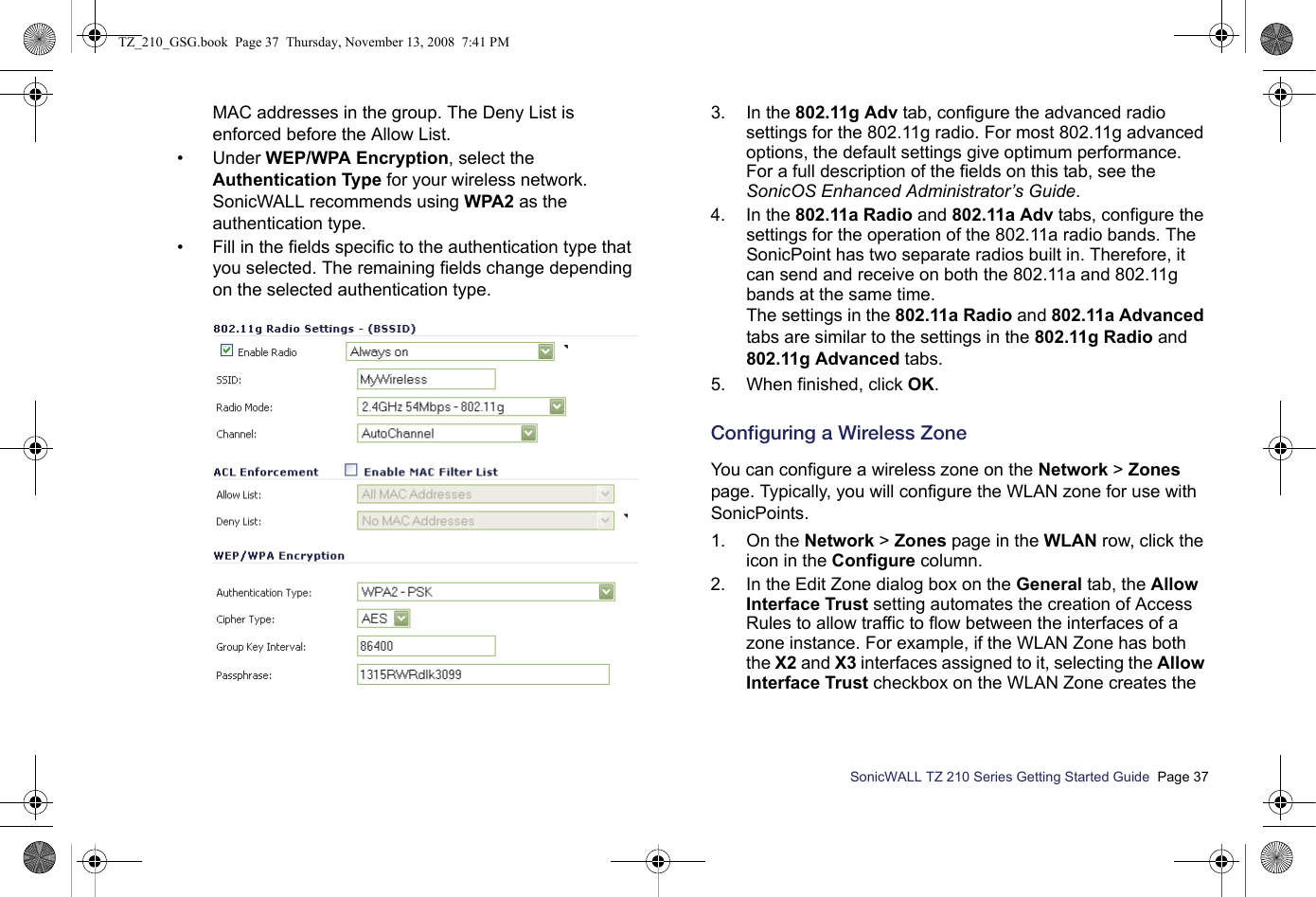 SonicWALL TZ 210 Series Getting Started Guide  Page 37MAC addresses in the group. The Deny List is enforced before the Allow List. • Under WEP/WPA Encryption, select the Authentication Type for your wireless network. SonicWALL recommends using WPA2 as the authentication type.• Fill in the fields specific to the authentication type that you selected. The remaining fields change depending on the selected authentication type.3. In the 802.11g Adv tab, configure the advanced radio settings for the 802.11g radio. For most 802.11g advanced options, the default settings give optimum performance. For a full description of the fields on this tab, see the SonicOS Enhanced Administrator’s Guide.4. In the 802.11a Radio and 802.11a Adv tabs, configure the settings for the operation of the 802.11a radio bands. The SonicPoint has two separate radios built in. Therefore, it can send and receive on both the 802.11a and 802.11g bands at the same time.The settings in the 802.11a Radio and 802.11a Advanced tabs are similar to the settings in the 802.11g Radio and 802.11g Advanced tabs.5. When finished, click OK.Configuring a Wireless Zone You can configure a wireless zone on the Network &gt; Zones page. Typically, you will configure the WLAN zone for use with SonicPoints. 1. On the Network &gt; Zones page in the WLAN row, click the icon in the Configure column.2. In the Edit Zone dialog box on the General tab, the Allow Interface Trust setting automates the creation of Access Rules to allow traffic to flow between the interfaces of a zone instance. For example, if the WLAN Zone has both the X2 and X3 interfaces assigned to it, selecting the Allow Interface Trust checkbox on the WLAN Zone creates the TZ_210_GSG.book  Page 37  Thursday, November 13, 2008  7:41 PM