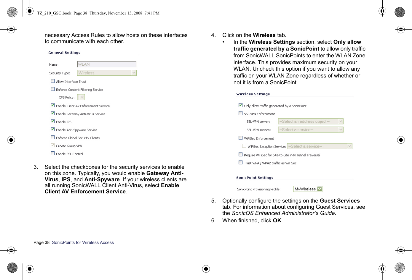 Page 38  SonicPoints for Wireless Access  necessary Access Rules to allow hosts on these interfaces to communicate with each other.3. Select the checkboxes for the security services to enable on this zone. Typically, you would enable Gateway Anti-Virus, IPS, and Anti-Spyware. If your wireless clients are all running SonicWALL Client Anti-Virus, select Enable Client AV Enforcement Service.4. Click on the Wireless tab.• In the Wireless Settings section, select Only allow traffic generated by a SonicPoint to allow only traffic from SonicWALL SonicPoints to enter the WLAN Zone interface. This provides maximum security on your WLAN. Uncheck this option if you want to allow any traffic on your WLAN Zone regardless of whether or not it is from a SonicPoint. 5. Optionally configure the settings on the Guest Services tab. For information about configuring Guest Services, see the SonicOS Enhanced Administrator’s Guide. 6. When finished, click OK.TZ_210_GSG.book  Page 38  Thursday, November 13, 2008  7:41 PM