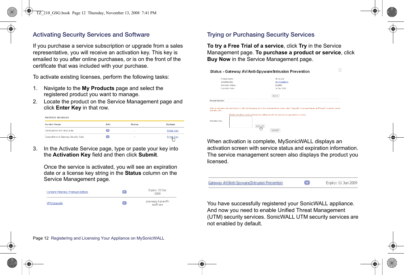 Page 12  Registering and Licensing Your Appliance on MySonicWALL  Activating Security Services and SoftwareIf you purchase a service subscription or upgrade from a sales representative, you will receive an activation key. This key is emailed to you after online purchases, or is on the front of the certificate that was included with your purchase. To activate existing licenses, perform the following tasks:1. Navigate to the My Products page and select the registered product you want to manage. 2. Locate the product on the Service Management page and click Enter Key in that row.3. In the Activate Service page, type or paste your key into the Activation Key field and then click Submit. Once the service is activated, you will see an expiration date or a license key string in the Status column on the Service Management page.Trying or Purchasing Security ServicesTo try a Free Trial of a service, click Try in the Service Management page. To purchase a product or service, click Buy Now in the Service Management page.When activation is complete, MySonicWALL displays an activation screen with service status and expiration information. The service management screen also displays the product you licensed.You have successfully registered your SonicWALL appliance. And now you need to enable Unified Threat Management (UTM) security services. SonicWALL UTM security services are not enabled by default.TZ_210_GSG.book  Page 12  Thursday, November 13, 2008  7:41 PM